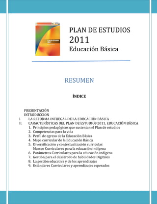 PLAN DE ESTUDIOS
2011
Educación Básica
ÍNDICE
PRESENTACIÓN
INTRODUCCION
I. LA REFORMA INTREGAL DE LA EDUCACIÓN BÁSICA
II. CARACTERÍSTICAS DEL PLAN DE ESTUDIOS 2011. EDUCACIÓN BÁSICA
1. Principios pedagógicos que sustentan el Plan de estudios
2. Competencias para la vida
3. Perfil de egreso de la Educación Básica
4. Mapa curricular de la Educación Básica
5. Diversificación y contextualización curricular:
Marcos Curriculares para la educación indígena
6. Parámetros Curriculares para la educación indígena
7. Gestión para el desarrollo de habilidades Digitales
8. La gestión educativa y de los aprendizajes
9. Estándares Curriculares y aprendizajes esperados
 