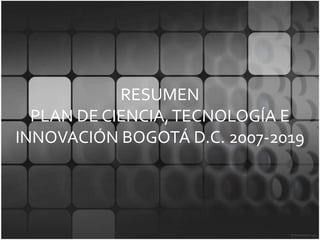 RESUMENPLAN DE CIENCIA, TECNOLOGÍA E INNOVACIÓN BOGOTÁ D.C. 2007-2019 