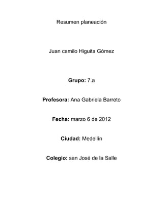 Resumen planeación




  Juan camilo Higuita Gómez




          Grupo: 7.a


Profesora: Ana Gabriela Barreto


   Fecha: marzo 6 de 2012


       Ciudad: Medellín


 Colegio: san José de la Salle
 