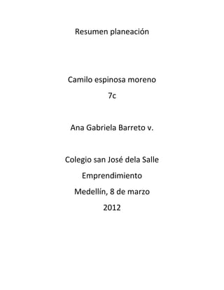 Resumen planeación




Camilo espinosa moreno
            7c


 Ana Gabriela Barreto v.


Colegio san José dela Salle
    Emprendimiento
  Medellín, 8 de marzo
          2012
 