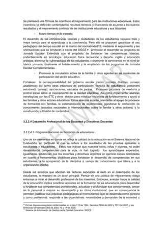 Se planteará una fórmula de incentivos al mejoramiento para las instituciones educativas. Estos
incentivos se definirán contemplando recursos técnicos y financieros de acuerdo a los buenos
resultados y al mejoramiento continúo de las instituciones educativas y sus docentes
          -    Mayor tiempo en la escuela
El desarrollo de las competencias básicas y ciudadanas de los estudiantes requiere más y
mejor tiempo para el aprendizaje y la convivencia. Para ello se proponen garantizar el uso
pedagógico del tiempo escolar en el marco del normatividad10, mediante el seguimiento y las
orientaciones que se brindarán a través del SIGCE11; promover el desarrollo de proyectos de
Jornada Escolar Extendida con el propósito de fortalecer las competencias básicas,
preferiblemente en tecnología, educación física recreación y deporte, inglés y educación
artística; disminuir la vulnerabilidad de los estudiantes y promover la convivencia en el nivel de
básica primaria; finalmente el fortalecimiento y la ampliación de los programas de Jornada
Escolar Complementarias.
          -    Promover la vinculación activa de la familia y otros agentes en las instancias de
               participación del sector educativo.
Fortalecer la corresponsabilidad del gobierno escolar (rector, consejo directivo, consejo
académico) así como otras instancias de participación: consejo de estudiantes; personero
estudiantil; consejo; asociaciones, escuelas de padres. Promover procesos de veeduría y
control social sobre el mejoramiento de la calidad educativa. Así como implementar alianzas
estratégicas con las ETC y otros aliados para movilizar iniciativas de fortalecimiento y apoyo a
las familias y otros actores educativos. Estas alianzas estarán orientadas al apoyo de procesos
de formación con familias, la sistematización de experiencias; ggestionar la producción de
conocimiento (estudios nacionales e internacionales sobre la familia y otros actores) y la
construcción y difusión de contenidos


3.2.2.4 Desarrollo Profesional de los Docentes y Directivos Docentes


3.2.2.4.1. Programa Nacional de formación de educadores

Uno de los elementos en donde se refleja la calidad de la educación es el Sistema Nacional de
Evaluación, en particular lo que se refiere a los resultados de las pruebas aplicadas a
estudiantes y educadores. Estos nos indican que nuestros niños, niñas y jóvenes, no están
desarrollando competencias para la vida, ni han logrado los aprendizajes esperados.
Igualmente, evidencian que los docentes y directivos docentes en ejercicio tienen debilidades
en cuanto a herramientas didácticas para fortalecer el desarrollo de competencias en sus
estudiantes, a la apropiación de la disciplina o campo de conocimiento que lidera y a la
organización escolar.

Desde los estudios que abordan los factores asociados al éxito en el desempeño de los
estudiantes, el maestro es un actor principal. Pensar en una política de mejoramiento obliga
entonces a mirar el desarrollo profesional de los maestros. Entonces, avanzar hacia la calidad
de la educación implica coordinar acciones en la formación de los educadores para desarrollar
o fortalecer sus competencias profesionales, actualizar y profundizar sus conocimientos, crecer
en lo personal y mejorar su desempeño y su clima institucional; que en consecuencia le
permitan cualificar sus prácticas pedagógicas al mismo tiempo que se desarrolla como persona
y como profesional, responde a las expectativas, necesidades y demandas de la sociedad y

10
   Dichas disposiciones están contempladas en la Ley 115 de 1994, Decretos 1850 de 2002 y 1373 de 2007, y las
Directivas Ministeriales 003 de 2003, 10 y 17 de 2009.
11
   Sistema de Información de Gestión de la Calidad Educativa. SIGCE.
 