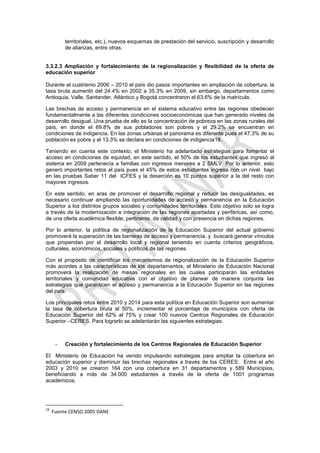 territoriales, etc.), nuevos esquemas de prestación del servicio, suscripción y desarrollo
          de alianzas, entre otras.


3.3.2.3 Ampliación y fortalecimiento de la regionalización y flexibilidad de la oferta de
educación superior

Durante el cuatrienio 2006 – 2010 el país dio pasos importantes en ampliación de cobertura; la
tasa bruta aumentó del 24.4% en 2002 a 35.3% en 2009, sin embargo, departamentos como
Antioquia, Valle, Santander, Atlántico y Bogotá concentraron el 63.6% de la matrícula.

Las brechas de acceso y permanencia en el sistema educativo entre las regiones obedecen
fundamentalmente a las diferentes condiciones socioeconómicas que han generado niveles de
desarrollo desigual. Una prueba de ello es la concentración de pobreza en las zonas rurales del
país, en donde el 69.8% de sus pobladores son pobres y el 29.2% se encuentran en
condiciones de indigencia. En las zonas urbanas el panorama es diferente pues el 47.3% de su
población es pobre y el 13.3% se declara en condiciones de indigencia18.

Teniendo en cuenta este contexto, el Ministerio ha adelantado estrategias para fomentar el
acceso en condiciones de equidad, en este sentido, el 50% de los estudiantes que ingresó al
sistema en 2009 pertenecía a familias con ingresos menores a 2 SMLV. Por lo anterior, esto
generó importantes retos al país pues el 45% de estos estudiantes ingresa con un nivel bajo
en las pruebas Saber 11 del ICFES y la deserción es 10 puntos superior a la del resto con
mayores ingresos.

En este sentido, en aras de promover el desarrollo regional y reducir las desigualdades, es
necesario continuar ampliando las oportunidades de acceso y permanencia en la Educación
Superior a los distintos grupos sociales y comunidades territoriales. Este objetivo solo se logra
a través de la modernización e integración de las regiones apartadas y periféricas, así como,
de una oferta académica flexible, pertinente, de calidad y con presencia en dichas regiones.

Por lo anterior, la política de regionalización de la Educación Superior del actual gobierno
promoverá la superación de las barreras de acceso y permanencia, y buscará generar vínculos
que propendan por el desarrollo local y regional teniendo en cuenta criterios geográficos,
culturales, económicos, sociales y políticos de las regiones.

Con el propósito de identificar los mecanismos de regionalización de la Educación Superior
más acordes a las características de los departamentos, el Ministerio de Educación Nacional
promoverá la realización de mesas regionales en las cuales participarán las entidades
territoriales y comunidad educativa con el objetivo de planear de manera conjunta las
estrategias que garanticen el acceso y permanencia a la Educación Superior en las regiones
del país.

Los principales retos entre 2010 y 2014 para esta política en Educación Superior son aumentar
la tasa de cobertura bruta al 50%, incrementar el porcentaje de municipios con oferta de
Educación Superior del 62% al 75% y crear 100 nuevos Centros Regionales de Educación
Superior –CERES. Para lograrlo se adelantarán las siguientes estrategias:



      -   Creación y fortalecimiento de los Centros Regionales de Educación Superior

El Ministerio de Educación ha venido impulsando estrategias para ampliar la cobertura en
educación superior y disminuir las brechas regionales a través de los CERES. Entre el año
2003 y 2010 se crearon 164 con una cobertura en 31 departamentos y 589 Municipios,
beneficiando a más de 34.000 estudiantes a través de la oferta de 1001 programas
académicos.




18
     Fuente CENSO 2005 DANE
 