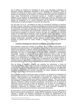 Con el objetivo de fortalecer las estrategias de apoyo a los estudiantes, el Ministerio de
Educación realizará seguimiento permanente a los resultados del SPADIES 19, sobre la
dinámica de la deserción en básica, media y superior, y desarrollará y evaluará estrategias de
fomento a la permanencia en las regiones, con prioridad hacia los grupos con condiciones de
mayor riesgo. Particularmente en educación superior se vinculará el seguimiento a la
deserción en los procesos de aseguramiento de calidad que surten las instituciones para
obtener el registro calificado, como la acreditación de alta calidad de programas e instituciones,
además de constituirse en un insumo importante para las IES en la formulación e
implementación de políticas dirigidas a la reducción de la deserción.

Por otra parte, con el fin de fortalecer las redes de conocimiento existentes es necesario
identificar, organizar, sistematizar y divulgar las estrategias de permanencia implementadas por
las instituciones de educación superior para brindar elementos para la revisión y socialización
de experiencias que puedan ser replicadas en otras instituciones del país. La información se
constituye en un insumo básico para el desarrollo y aplicación de un portafolio de estrategias
de permanencia estudiantil en educación superior que logre dar respuesta a los diferentes
niveles de la problemática de deserción y tipos de población (según vulnerabilidad, nivel de
formación, etc) a las cuales van dirigidas. Este portafolio será acompañado por una campaña
de comunicación masiva que sensibilice y convoque a los diferentes actores involucrados en el
problema (instituciones, estudiantes, familias, gobiernos locales y sector productivo),y a la
sociedad en general sobre los costos sociales y económicas que genera la deserción
estudiantil.

        -    Fortalecer estrategias para disminuir la deserción en el sistema educativo

Como elemento central para canalizar los esfuerzos de los actores comprometidos en el
desarrollo del Acuerdo Nacional , se fortalecerá la capacidad de las instituciones de educación
superior para desarrollar y ejecutar políticas y programas de fomento de la permanencia y
graduación estudiantil, en términos de lineamientos, estrategias, metodologías de enseñanza y
aprendizaje, así como el fortalecimiento del equipo humano académico y administrativo
responsable dirigidos al mejoramiento de la gestión institucional sobre el tema. En este
sentido, se encaminarán los esfuerzos para que las Instituciones de Educación Superior
posicionen la problemática en sus planes y políticas, a la vez que les permita estrechar la
relación entre el fomento de la permanencia y el mejoramiento de la calidad, mejorar la
capacidad para hacer seguimiento y evaluar resultados e impactos y gestionar la vinculación de
los actores públicos y privados en la implementación de acciones para reducir la deserción.

Para tal efecto, se apoyarán proyectos que presenten las instituciones, a través de
convocatorias públicas, encaminadas a aumentar la capacidad del sector en el manejo integral
y sistemático de este fenómeno, particularmente en aquellas instituciones con más altas tasas
de deserción. Partiendo de una autoevaluación realizada por las instituciones, se definirán los
elementos multiplicadores que permitan desarrollar de manera autónoma las diferentes
estrategias encaminadas a la reducción de la deserción.

Como parte del Acuerdo nacional para reducir la deserción, es necesaria la consolidación de
elementos que promuevan una mayor articulación entre la educación media y la educación
superior, como mecanismo que complemente la adquisición de competencias básicas,
científicas y ciudadanas necesarias para ingresar la educación superior. Para promover que
más bachilleres y estudiantes de educación media del país identifiquen la oferta educativa
regional, el Ministerio realizará encuentros estudiantiles y fomentará el uso de sistemas de
información como insumo para la toma de decisiones. Con el mismo fin, la estrategia de
¿Buscando Carrera? sumará esfuerzos con instituciones de educación superior, entidades
territoriales, instituciones de educación media, y el sector productivo, tendientes al
fortalecimiento de los procesos de orientación vocacional en las regiones.

De igual manera, se prevé la ampliación de los Apoyos Económicos con el fin de garantizar el
flujo de recursos para la ampliación de créditos ICETEX destinados a financiar el pago de la
matrícula y aquellos que subsidian parcialmente los gastos de sostenimiento de los
estudiantes, además de una reducción importante en los costos financieros que asume el

19
     Sistema para la Prevención de la Deserción en Educación Superior.
 