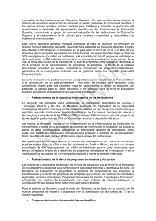 innovación de las Instituciones de Educación Superior. En este sentido busca integrar el
sistema de educación superior con la sociedad, el sector productivo, la comunidad científica y
los demás actores sociales; adoptar medidas para fortalecer y fomentar la producción del
conocimiento y desarrollo del pensamiento científico en las Instituciones de Educación
Superior; promocionar y apoyar la internacionalización de las Instituciones de Educación
Superior y el mejoramiento de la calidad para hacerlas comparables y compatibles con
estándares internacionales.

Este nuevo escenario generará medidas enfocadas al logro de objetivos en formación de
recurso humano altamente calificado, requerido para adelantar los proyectos descritos. El gran
reto plantea 3.500 doctores en formación en el país para el cierre de 2014 y el 18% de los
docentes tiempo completo equivalente con título doctoral. Se espera también llegar a cifras de
500 investigadores por millón de habitantes, a la consolidación de 40 programas estratégicos
de investigación, a 100 patentes otorgadas a los grupos de investigación e innovación. A su
vez, la meta para el país es la creación de 40 nuevos programas entre maestría y doctorado a
2014, producto de la transformación de programas de posgrado. A través de la relación
Universidad Sociedad se espera consolidar la formulación de proyectos colaborativos,
generados de la investigación aplicada que se gestiona desde los Comités Universidad
Empresa Estado.

Es así la innovación y la pertinencia toman un papel decisivo en el sector con el fin de contribuir
a la construcción de un país competitivo. Para esto, se trabajará para consolidar unas
condiciones ideales para que Colombia haga del conocimiento su motor de desarrollo. En
particular la agenda para el sector educativo, y en particular para el nivel de Educación
Superior comprende el desarrollo de las siguientes estrategias:

    -   Fortalecimiento de la capacidad investigativa de las Instituciones

En conjunto con entidades como Colciencias, el Observatorio colombiano de Ciencia y
Tecnología (OCYT) y las IES, el Ministerio desarrolla un diagnóstico de la capacidad
investigativa del sector; con base en los resultados, definirá un plan de apoyos y estímulos que
permitan que más instituciones puedan beneficiarse de los nuevos recursos de ciencia y
tecnología que a través de la ley 1286 de 2009; el conpes 3582 del mismo año y el proyecto de
ley de regalías gestionado en 2010 por Colciencias, estarán a disposición del sector.

Así mismo, el Ministerio trabaja en el fortalecimiento de la infraestructura de producción de
conocimiento a través de la adecuación de sistemas de información, la facilitación de acceso a
bases de datos especializadas, adquisición de bibliografía, dotación de laboratorios, entre
otras, que brindan las condiciones necesarias para propiciar el ejercicio de la investigación.
Como resultado de este proceso el Ministerio espera apoyar 60 instituciones.

Así mismo esta acción hace relación al número de investigadores por millón de habitantes,
pues se espera alcanzar cifras como las existentes en Brasil o México, es decir un número
aproximado de 400 investigadores por millón de habitantes para el caso colombiano, que
tendrá un impacto directo en el desarrollo de programas estratégicos de investigación y en la
visibilización de resultados de la investigación nacional a través de revistas indexadas.

    -   Fortalecimiento de la oferta de programas de maestría y doctorado

Las maestrías y doctorados constituyen los niveles de educación que promueven la formación
de investigadores requeridos para incrementar la capacidad científica y tecnológica del país. El
Ministerio de Educación ha proyectado la apertura de convocatorias que impulsen la
transformación y creación de programas de postgrado que cumplan con criterios de prioridades
regionales; sectores estratégicos; Programas Nacionales de Ciencia, Tecnología e Innovación;
articulación con centros de investigación, así como criterios de internacionalización y
acreditación de alta calidad como factor innovador para el proceso.

Para el período de Gobierno actual la meta del Ministerio se ha fijado en la creación de 50
nuevos programas de maestría y doctorado y en la acreditación de alta calidad de 70 de la
misma naturaleza.

    -   Cooperación técnica e intercambio tecno-científico
 