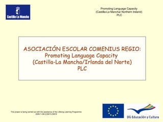 This project is being carried out with the assistance of the Lifelong Learning Programme 2009-1-GB-COM13-03816 Promoting Language Capacity  (Castilla-La Mancha/ Northern Ireland)  PLC ASOCIACIÓN ESCOLAR COMENIUS REGIO: Promoting Language Capacity  (Castilla-La Mancha/Irlanda del Norte) PLC 
