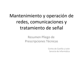 Mantenimiento y operación de redes, comunicaciones y tratamiento de señal Resumen Pliego de  Prescripciones Técnicas Cortes de Castilla y León Servicio de Informática 