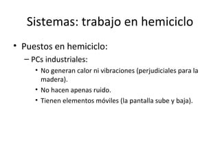 Sistemas: trabajo en hemiciclo Puestos en hemiciclo: PCs industriales: No generan calor ni vibraciones (perjudiciales para la madera). No hacen apenas ruido. Tienen elementos móviles (la pantalla sube y baja). 