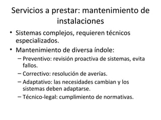 Servicios a prestar: mantenimiento de instalaciones Sistemas complejos, requieren técnicos especializados. Mantenimiento de diversa índole: Preventivo: revisión proactiva de sistemas, evita fallos. Correctivo: resolución de averías. Adaptativo: las necesidades cambian y los sistemas deben adaptarse. Técnico-legal: cumplimiento de normativas. 