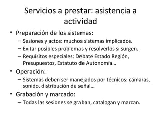 Servicios a prestar: asistencia a actividad Preparación de los sistemas: Sesiones y actos: muchos sistemas implicados. Evitar posibles problemas y resolverlos si surgen. Requisitos especiales: Debate Estado Región, Presupuestos, Estatuto de Autonomía… Operación: Sistemas deben ser manejados por técnicos: cámaras, sonido, distribución de señal… Grabación y marcado: Todas las sesiones se graban, catalogan y marcan. 