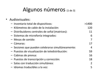 Algunos números  (1 de 3) Audiovisuales: Inventario total de dispositivos: Kilómetros de cable de la instalación: Distribuidores centrales de señal (matrices): Sistemas de microfonía integrados: Mesas de sonido: Cámaras: Sesiones que pueden celebrarse simultáneamente: Puestos de visualización de teledistribución: Cabinas de prensa: Puestos de transcripción y corrección: Salas con traducción simultánea: Idiomas traducibles a la vez: >1400 120 11 6 7 17 4 59 16 18 2 5 