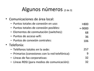 Algunos números  (2 de 3) Comunicaciones de área local: Puntos totales de conexión en uso: Puntos totales de conexión posibles: Elementos de conmutación (switches): Puntos de acceso wifi: Puntos de conexión centrales: Telefonía: Teléfonos totales en la sede: Primarios (conexiones con la red telefónica): Líneas de fax corporativas: Líneas RDSI (para medios de comunicación): > 800 +-9000 68 36 106 257 9 32 32 