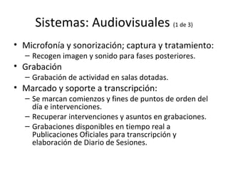 Sistemas: Audiovisuales  (1 de 3) Microfonía y sonorización; captura y tratamiento: Recogen imagen y sonido para fases posteriores. Grabación Grabación de actividad en salas dotadas. Marcado y soporte a transcripción: Se marcan comienzos y fines de puntos de orden del día e intervenciones. Recuperar intervenciones y asuntos en grabaciones. Grabaciones disponibles en tiempo real a Publicaciones Oficiales para transcripción y elaboración de Diario de Sesiones. 
