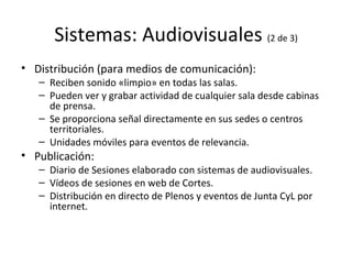 Sistemas: Audiovisuales  (2 de 3) Distribución (para medios de comunicación): Reciben sonido «limpio» en todas las salas. Pueden ver y grabar actividad de cualquier sala desde cabinas de prensa. Se proporciona señal directamente en sus sedes o centros territoriales. Unidades móviles para eventos de relevancia. Publicación: Diario de Sesiones elaborado con sistemas de audiovisuales. Vídeos de sesiones en web de Cortes. Distribución en directo de Plenos y eventos de Junta CyL por internet. 