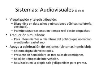 Sistemas: Audiovisuales  (3 de 3) Visualización y teledistribución: Disponible en despachos y ubicaciones públicas (cafetería, vestíbulo). Permite seguir sesiones en tiempo real desde despachos. Traducción simultánea: Para intervinientes o miembros del público que no hablan o entienden castellano. Apoyo a celebración de sesiones (sistemas hemiciclo): Sistema digital de votaciones. Presente en hemiciclo y las tres salas de comisiones. Reloj de tiempos de intervención. Resultados en la propia sala y disponibles para prensa. 