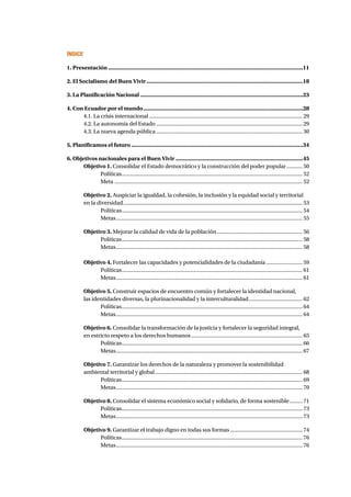 ÍNDICE 
1. Presentación �11 
2. El Socialismo del Buen Vivir �18 
3. La Planificación Nacional �23 
4. Con Ecuador por el mundo �28 
4.1. La crisis internacional � 29 
4.2. La autonomía del Estado � 29 
4.3. La nueva agenda pública � 30 
5. Planificamos el futuro �34 
6. Objetivos nacionales para el Buen Vivir �45 
Objetivo 1. Consolidar el Estado democrático y la construcción del poder popular � 50 
Políticas � 52 
Meta � 52 
Objetivo 2. Auspiciar la igualdad, la cohesión, la inclusión y la equidad social y territorial 
en la diversidad � 53 
Políticas � 54 
Metas � 55 
Objetivo 3. Mejorar la calidad de vida de la población � 56 
Políticas � 58 
Metas � 58 
Objetivo 4. Fortalecer las capacidades y potencialidades de la ciudadanía � 59 
Políticas � 61 
Metas � 61 
Objetivo 5. Construir espacios de encuentro común y fortalecer la identidad nacional, 
las identidades diversas, la plurinacionalidad y la interculturalidad � 62 
Políticas � 64 
Metas � 64 
Objetivo 6. Consolidar la transformación de la justicia y fortalecer la seguridad integral, 
en estricto respeto a los derechos humanos � 65 
Políticas � 66 
Metas � 67 
Objetivo 7. Garantizar los derechos de la naturaleza y promover la sostenibilidad 
ambiental territorial y global � 68 
Políticas � 69 
Metas � 70 
Objetivo 8. Consolidar el sistema económico social y solidario, de forma sostenible � 71 
Políticas � 73 
Metas � 73 
Objetivo 9. Garantizar el trabajo digno en todas sus formas � 74 
Políticas � 76 
Metas � 76 
 