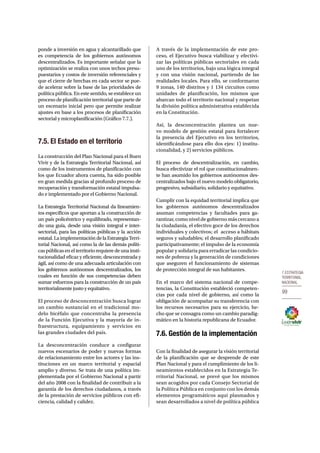 7.Estrategia 
territorial 
nacional 
99 
ponde a inversión en agua y alcantarillado que 
es competencia de los gobiernos autónomos 
descentralizados. Es importante señalar que la 
optimización se realiza con unos techos presu-puestarios 
y costos de inversión referenciales y 
que el cierre de brechas en cada sector se pue-de 
acelerar sobre la base de las prioridades de 
política pública. En este sentido, se establece un 
proceso de planificación territorial que parte de 
un escenario inicial pero que permite realizar 
ajustes en base a los procesos de planificación 
sectorial y microplanificación (Gráfico 7.7.). 
7.5. El Estado en el territorio 
La construcción del Plan Nacional para el Buen 
Vivir y de la Estrategia Territorial Nacional, así 
como de los instrumentos de planificación con 
los que Ecuador ahora cuenta, ha sido posible 
en gran medida gracias al profundo proceso de 
recuperación y transformación estatal impulsa-do 
e implementado por el Gobierno Nacional. 
La Estrategia Territorial Nacional da lineamien-tos 
específicos que aportan a la construcción de 
un país policéntrico y equilibrado, representan-do 
una guía, desde una visión integral e inter-sectorial, 
para las políticas públicas y la acción 
estatal. La implementación de la Estrategia Terri-torial 
Nacional, así como la de las demás políti-cas 
públicas en el territorio requiere de una insti-tucionalidad 
eficaz y eficiente, desconcentrada y 
ágil, así como de una adecuada articulación con 
los gobiernos autónomos descentralizados, los 
cuales en función de sus competencias deben 
sumar esfuerzos para la construcción de un país 
territorialmente justo y equitativo. 
El proceso de desconcentración busca lograr 
un cambio sustancial en el tradicional mo-delo 
bicéfalo que concentraba la presencia 
de la Función Ejecutiva y la mayoría de in-fraestructura, 
equipamiento y servicios en 
las grandes ciudades del país. 
La desconcentración conduce a configurar 
nuevos escenarios de poder y nuevas formas 
de relacionamiento entre los actores y las ins-tituciones 
en un marco territorial y espacial 
amplio y diverso. Se trata de una política im-plementada 
por el Gobierno Nacional a partir 
del año 2008 con la finalidad de contribuir a la 
garantía de los derechos ciudadanos, a través 
de la prestación de servicios públicos con efi-ciencia, 
calidad y calidez. 
A través de la implementación de este pro-ceso, 
el Ejecutivo busca viabilizar y efectivi-zar 
las políticas públicas sectoriales en cada 
uno de los territorios, bajo una lógica integral 
y con una visión nacional, partiendo de las 
realidades locales. Para ello, se conformaron 
9 zonas, 140 distritos y 1 134 circuitos como 
unidades de planificación, los mismos que 
abarcan todo el territorio nacional y respetan 
la división política administrativa establecida 
en la Constitución. 
Así, la desconcentración plantea un nue-vo 
modelo de gestión estatal para fortalecer 
la presencia del Ejecutivo en los territorios, 
identificándose para ello dos ejes: 1) institu-cionalidad, 
y 2) servicios públicos. 
El proceso de descentralización, en cambio, 
busca efectivizar el rol que constitucionalmen-te 
han asumido los gobiernos autónomos des-centralizados 
bajo el nuevo modelo obligatorio, 
progresivo, subsidiario, solidario y equitativo. 
Cumplir con la equidad territorial implica que 
los gobiernos autónomos descentralizados 
asuman competencias y facultades para ga-rantizar, 
como nivel de gobierno más cercano a 
la ciudadanía, el efectivo goce de los derechos 
individuales y colectivos; el acceso a hábitats 
seguros y saludables; el desarrollo planificado 
participativamente; el impulso de la economía 
popular y solidaria para erradicar las condicio-nes 
de pobreza y la generación de condiciones 
que aseguren el funcionamiento de sistemas 
de protección integral de sus habitantes. 
En el marco del sistema nacional de compe-tencias, 
la Constitución estableció competen-cias 
por cada nivel de gobierno, así como la 
obligación de acompañar su transferencia con 
los recursos necesarios para su ejercicio, he-cho 
que se consagra como un cambio paradig-mático 
en la historia republicana de Ecuador. 
7.6. Gestión de la implementación 
Con la finalidad de asegurar la visión territorial 
de la planificación que se desprende de este 
Plan Nacional y para el cumplimiento de los li-neamientos 
establecidos en la Estrategia Te-rritorial 
Nacional, se prevé que los mismos 
sean acogidos por cada Consejo Sectorial de 
la Política Pública en conjunto con los demás 
elementos programáticos aquí plasmados y 
sean desarrollados a nivel de política pública 
 