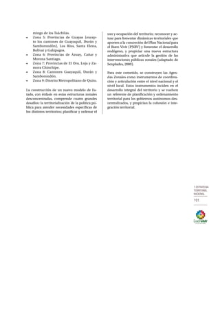 7.Estrategia 
territorial 
nacional 
101 
mingo de los Tsáchilas. 
• Zona 5: Provincias de Guayas (excep-to 
los cantones de Guayaquil, Durán y 
Samborondón), Los Ríos, Santa Elena, 
Bolívar y Galápagos. 
• Zona 6: Provincias de Azuay, Cañar y 
Morona Santiago. 
• Zona 7: Provincias de El Oro, Loja y Za-mora 
Chinchipe. 
• Zona 8: Cantones Guayaquil, Durán y 
Samborondón. 
• Zona 9: Distrito Metropolitano de Quito. 
La construcción de un nuevo modelo de Es-tado, 
con énfasis en estas estructuras zonales 
desconcentradas, comprende cuatro grandes 
desafíos: la territorialización de la política pú-blica 
para atender necesidades específicas de 
los distintos territorios; planificar y ordenar el 
uso y ocupación del territorio; reconocer y ac-tuar 
para fomentar dinámicas territoriales que 
aporten a la concreción del Plan Nacional para 
el Buen Vivir (PNBV) y fomentar el desarrollo 
endógeno, y propiciar una nueva estructura 
administrativa que articule la gestión de las 
intervenciones públicas zonales (adaptado de 
Senplades, 2009). 
Para este cometido, se construyen las Agen-das 
Zonales como instrumentos de coordina-ción 
y articulación entre el nivel nacional y el 
nivel local. Estos instrumentos inciden en el 
desarrollo integral del territorio y se vuelven 
un referente de planificación y ordenamiento 
territorial para los gobiernos autónomos des-centralizados, 
y propician la cohesión e inte-gración 
territorial. 
 