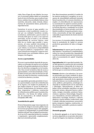 8. Lineamientos 
para la 
inversión de 
los recursos 
públicos y la 
regulación 
económica 
106 
ciales. Para el logro de este objetivo, los recur-sos 
y la inversión pública deben ser orientados 
hacia el cierre de brechas, para erradicar la po-breza 
y satisfacer las necesidades básicas como 
nutrición, educación, salud, vivienda, infraes-tructura 
de saneamiento básico, protección y 
seguridad social. 
Garantizar el acceso al agua potable y sa-neamiento 
a toda la población, resulta cru-cial 
por sus múltiples beneficios sociales, 
económicos, ambientales y para la salud. La 
vivienda debe girar en torno a tres aspectos 
esenciales: acceso al suelo y a la vivienda; 
disponibilidad de servicios básicos, entre 
ellos los ya citados agua potable y sanea-miento, 
así como también electricidad, al-cantarillado 
y manejo de desechos sólidos; 
y por último, es necesaria la disponibilidad 
de espacios públicos y equipamiento –tales 
como sistemas de transporte o espacios mul-tifuncionales 
para actividades lúdicas– para 
integrar a los hogares. 
Acceso a oportunidades 
El acceso a oportunidades depende de que pre-valezca 
un principio de justicia en la sociedad, 
basado en la garantía igualitaria de las liberta-des 
y los derechos consagrados en la Constitu-ción. 
Para revertir la histórica falta de acceso a 
oportunidades a nivel descentralizado, el Esta-do 
debe invertir para cubrir las brechas de sufi-ciencia 
de todos los derechos constitucionales 
a nivel de los distritos y circuitos. 
Las capacidades generadas permitirán el acce-so 
a oportunidades a través de la redistribución 
de la riqueza y los medios de producción, lo 
que implica mejorar el “acceso al crédito pro-ductivo, 
fortalecimiento de iniciativas asocia-tivas, 
cooperativas y solidarias, construcción 
de infraestructura pública para la producción, 
protección a las formas de trabajo autóno-mo, 
de autosustento y de cuidado humano” 
(Senplades 2009: 406). 
Acumulación de capital 
El tercer lineamiento surge como respuesta a la 
necesidad de dirigir la inversión pública hacia 
los sectores que generen mayor valor agregado, 
y mejorar la competitividad y la productividad 
sistémica del país. Esto se logrará incrementan-do 
el uso de la capacidad productiva instalada 
e impulsando y generando complementarie-dad 
con la inversión privada. 
Este direccionamiento permitirá el cambio de 
las matrices productiva y energética, en un es-quema 
de sostenibilidad ambiental orientado 
hacia la producción, el consumo doméstico, el 
empleo y la diversificación de exportaciones. 
La acumulación de capital en sectores produc-tivos 
generadores de valor será impulsada por 
la Función Ejecutiva y coordinada con el nivel 
descentralizado y el sector privado, con la fina-lidad 
de modificar el esquema primario-extrac-tivista, 
concentrador, de bajo valor agregado y 
vulnerable al aparecimiento de shocks externos 
(CIES, 2012). 
Los recursos y la inversión pública destinados 
hacia la acumulación de capital en sectores 
productivos, generadores de valor, se desagre-gan 
en: 
Infraestructura de soporte para la productivi-dad 
sistémica “incrementa la competitividad y 
reduce los costos de producción, expandiendo 
con ello la actividad comercial, la inversión pri-vada 
y la acumulación de capital” (Cipoletta, 
2010: 10). 
Especialización de la capacidad instalada. Ha-cia 
allá apuntan la construcción de la sociedad 
de conocimiento, el desarrollo de la ciencia, la 
tecnología, la investigación y la innovación, de 
tal forma que se conviertan en bienes públicos. 
Fomento selectivo a las industrias y los secto-res 
priorizados por el país, mediante la altera-ción 
de la rentabilidad relativa sectorial. El Es-tado 
apuntalará el desarrollo de las siguientes 
industrias básicas y sus encadenamientos: refi-nería, 
astilleros, petroquímica, metalurgia (in-cluyendo 
la transformación de los minerales) 
y siderúrgica. Adicionalmente, se deben im-pulsar 
ciertas actividades específicas con gran 
potencial: turismo, alimentos frescos y proce-sados, 
energías renovables, productos farma-céuticos 
y químicos, biotecnología, bioquími-cos 
y biomedicina, servicios ambientales, me-talmecánica, 
tecnología, hardware y software, 
plásticos y caucho sintético, confecciones, ropa 
y calzado, vehículos automotores, carrocerías y 
partes, transporte y logística, construcción, ca-dena 
forestal sustentable y productos madere-ros 
procesados. 
Demanda agregada 
La demanda agregada es el total de bienes y 
servicios adquiridos en un periodo, determina-do, 
por los hogares, las empresas y el gobierno. 
 