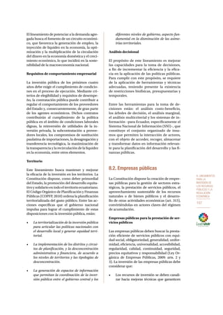 8. Lineamientos 
para la 
inversión de 
los recursos 
públicos y la 
regulación 
económica 
107 
El lineamiento de potenciar a la demanda agre-gada 
busca el fomento de un circuito económi-co, 
que favorezca la generación de empleo, la 
inyección de liquidez en la economía, la opti-mización 
y la multiplicación de la circulación 
del dinero en la economía doméstica y el creci-miento 
económico, lo que incidirá en la soste-nibilidad 
de la macroeconomía nacional. 
Requisitos de comportamiento empresarial 
La inversión pública de los próximos cuatro 
años debe exigir el cumplimiento de condicio-nes 
en el proceso de ejecución. Mediante cri-terios 
de elegibilidad y requisitos de desempe-ño, 
la contratación pública puede contribuir a 
regular el comportamiento de los proveedores 
del Estado y, consecuentemente, de gran parte 
de los agentes económicos. Dichos contratos 
contribuirán al cumplimiento de la política 
pública en el ámbito de condiciones laborales 
dignas, la reinversión de utilidades de la in-versión 
privada, la subcontratación a provee-dores 
locales, los compromisos de sustitución 
paulatina de importaciones, la desagregación y 
transferencia tecnológica, la maximización de 
la transparencia y la recirculación de la liquidez 
en la economía, entre otros elementos. 
Territorio 
Este lineamiento busca mantener y mejorar 
la eficacia de la inversión en los territorios. La 
Constitución dispone, como deber primordial 
del Estado, la promoción del desarrollo equita-tivo 
y solidario en todo el territorio ecuatoriano. 
El Código Orgánico de Planificación y Finanzas 
Públicas (COPFP, 2010) ordena la planificación 
territorializada del gasto público. Entre las ac-ciones 
específicas que el gobierno nacional 
impulsa para lograr el cumplimiento de estas 
disposiciones con la inversión pública, están: 
• La territorialización de la inversión pública 
para articular las políticas nacionales con 
el desarrollo local y generar equidad terri-torial. 
• La implementación de los distritos y circui-tos 
de planificación, y la desconcentración 
administrativa y financiera, de acuerdo a 
los niveles de territorios y las tipologías de 
desconcentración. 
• La generación de espacios de información 
que permitan la coordinación de la inver-sión 
pública entre el gobierno central y los 
diferentes niveles de gobierno, aspecto fun-damental 
en la disminución de las asime-trías 
territoriales. 
Análisis decisional 
El propósito de este lineamiento es mejorar 
las capacidades para la toma de decisiones, 
a fin de incrementar la eficiencia y la efica-cia 
en la aplicación de las políticas públicas. 
Para cumplir con este propósito, se requiere 
de la aplicación de herramientas y técnicas 
adecuadas, teniendo presente la existencia 
de restricciones biofísicas, presupuestarias y 
temporales. 
Entre las herramientas para la toma de de-cisiones 
están: el análisis costo-beneficio, 
los árboles de decisión, el análisis marginal, 
el análisis multicriterial y los sistemas de in-formación 
–para Ecuador, específicamente el 
Sistema Nacional de Información (SNI)–, que 
constituye el conjunto organizado de insu-mos 
que permiten la interacción de actores, 
con el objeto de acceder, recoger, almacenar 
y transformar datos en información relevan-te 
para la planificación del desarrollo y las fi-nanzas 
públicas. 
8.2. Empresas públicas 
La Constitución dispone la creación de empre-sas 
públicas para la gestión de sectores estra-tégicos, 
la prestación de servicios públicos, el 
aprovechamiento sustentable de los recursos 
naturales o de bienes públicos y el desarro-llo 
de otras actividades económicas (art. 315), 
convirtiéndolas en actores claves del régimen 
de acumulación. 
Empresas públicas para la prestación de ser-vicios 
públicos 
Las empresas públicas deben buscar la presta-ción 
eficiente de servicios públicos con equi-dad 
social, obligatoriedad, generalidad, unifor-midad, 
eficiencia, universalidad, accesibilidad, 
regularidad, calidad, continuidad, seguridad, 
precios equitativos y responsabilidad (Ley Or-gánica 
de Empresas Públicas, 2009: arts. 2 y 
3). La inversión de las empresas públicas debe 
considerar que: 
• Los recursos de inversión se deben canali-zar 
hacia mejoras técnicas que garanticen 
 
