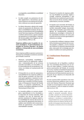 8. Lineamientos 
para la 
inversión de 
los recursos 
públicos y la 
regulación 
económica 
108 
su autogestión, sostenibilidad y rentabilidad 
financiera. 
• Se debe cumplir con parámetros de cali-dad, 
regulaciones y mecanismos, que ge-neren 
mejoras en sus sistemas de recauda-ción 
y reduzcan sus costos de operación. 
• Se deberá demostrar, además del cumpli-miento 
de parámetros de eficiencia y cali-dad, 
la rentabilidad económica de las em-presas 
con preeminencia de la rentabilidad 
social. Para estas empresas, el Estado podrá 
constituir subvenciones y aportes estatales 
que garanticen la continuidad o cobertura 
del servicio público (Ley Orgánica de Em-presas 
Públicas, 2009: art. 40). 
Empresas públicas para la gestión de sec-tores 
estratégicos, el aprovechamiento sus-tentable 
de recursos naturales o de bienes 
públicos y el desarrollo de otras actividades 
económicas 
Estas empresas públicas apuntan a promover y 
fomentar las actividades económicas asumidas 
por el Estado a través de: 
• Eficiencia, racionalidad, rentabilidad y 
control social en la exploración, explota-ción 
e industrialización de los recursos 
naturales renovables y no renovables, y en 
la comercialización de sus productos y ser-vicios, 
con énfasis en la preservación del 
ambiente. 
• El desarrollo de un nivel de autonomía y 
sostenibilidad de las empresas públicas a 
nivel de gastos corrientes, así como rein-vertir 
para capitalizar y mantener la com-petitividad 
de la empresa y generar exce-dentes 
para contribuir, de forma transpa-rente, 
al Presupuesto General del Estado 
(PGE) y su posterior redistribución, de 
acuerdo a las políticas definidas en el Plan 
Nacional para el Buen Vivir. 
• La inversión pública en sectores estraté-gicos, 
especialmente en los vinculados a 
la extracción de recursos naturales, debe 
considerar una tasa de extracción que 
permita maximizar los ingresos sujetos a 
la contabilidad de reservas del recurso, la 
tasa natural de agotamiento del mismo, el 
análisis costo-beneficio de la extracción a 
límites de agotamiento y las potenciales 
externalidades causadas. 
• Promover la creación de empresas públi-cas 
cuya finalidad sea prevenir, regular y 
corregir, conductas monopólicas o que 
distorsionen las condiciones para la provi-sión 
o el acceso de los usuarios a determi-nados 
bienes y servicios, sensibles. 
• El impulso de la inversión del Estado en 
empresas públicas que promuevan el de-sarrollo 
sustentable integral, descentrali-zado 
y desconcentrado, y que actúen como 
agentes de transformación productiva, 
transferencia tecnológica y formación de 
las capacidades humanas, así como para 
la protección de los sectores generadores e 
intensivos en trabajo. 
• La promoción mediante empresas mixtas 
de las iniciativas provenientes de la econo-mía 
popular y solidaria, y de los sectores 
que sostienen la soberanía alimentaria del 
país, como parte de la estrategia para im-pulsar 
el cambio en la matriz productiva. 
8.3. Instituciones financieras 
públicas 
La Constitución de la República establece 
que “las actividades financieras son un ser-vicio 
de orden público, y podrán ejercerse, 
previa autorización del Estado, de acuerdo 
con la ley; tendrán la finalidad fundamental 
de preservar los depósitos y atender los re-querimientos 
de financiamiento para la con-secución 
de los objetivos de desarrollo del 
país” (art. 308). 
En este contexto debe entenderse a las insti-tuciones 
financieras públicas como un sub-sector 
del Sistema Financiero Nacional que 
cumple un rol protagónico dentro de la polí-tica 
económica; como lo señala la Constitu-ción 
en el art. 310: 
El sector financiero público tendrá como fi-nalidad 
la prestación sustentable, eficiente, 
accesible y equitativa de servicios financieros. 
El crédito que otorgue se orientará de manera 
preferente a incrementar la productividad y 
competitividad de los sectores productivos que 
permitan alcanzar los objetivos del Plan de De-sarrollo 
y de los grupos menos favorecidos, a fin 
de impulsar su inclusión activa en la economía. 
 