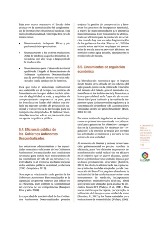 8. Lineamientos 
para la 
inversión de 
los recursos 
públicos y la 
regulación 
económica 
109 
Bajo este marco normativo el Estado debe 
avanzar en la consolidación del conglomera-do 
de instituciones financieras públicas. Esta 
nueva institucionalidad contempla tres ejes de 
intervención: 
• Financiamiento incluyente. Micro y pe-queñas 
unidades productivas. 
• Financiamiento a los sectores productivos. 
Dotar de créditos a aquellas iniciativas in-novadoras 
con alto riesgo o largo período 
de maduración. 
• Financiamiento para el desarrollo territorial 
equilibrado. Dirigido al financiamiento de 
Gobiernos Autónomos Descentralizados 
para la provisión de bienes y servicios rela-cionados 
con la satisfacción de derechos. 
Para que todo el andamiaje institucional 
sea sostenible en el tiempo, las políticas de 
financiamiento integral deben incluir crite-rios 
de elegibilidad ex ante, y requisitos de 
comportamiento empresarial ex post, para 
los beneficiarios finales del crédito, con én-fasis 
en mayores niveles de producción na-cional 
y transferencia de tecnología para los 
componentes importados. El Sistema Finan-ciero 
Nacional no solo es un prestatario, sino 
un agente de política pública. 
8.4. Eficiencia pública de 
los Gobiernos Autónomos 
Descentralizados 
Las estructuras administrativas y las capaci-dades 
operativas suficientes de los Gobiernos 
Autónomos Descentralizados son condiciones 
necesarias para incidir en el mejoramiento de 
las condiciones de vida de las personas y co-lectividades 
en el territorio, mediante mejoras 
en los servicios públicos en calidad y cobertura 
(CNC – Senplades, 2012). 
Otro aspecto relacionado con la gestión de los 
Gobiernos Autónomos Descentralizados es la 
capacidad de generar recursos que influye en 
su eficiencia, pues permite la sostenibilidad 
del ejercicio de sus competencias (Balaguer, 
Prior y Vela, 2003). 
La capacidad de asociatividad de los Gobier-nos 
Autónomos Descentralizados permite 
mejorar la gestión de competencias y favo-recer 
los procesos de integración territorial, 
a través de mancomunidades y/o empresas 
mancomunadas. Este mecanismo ha demos-trado 
ser eficiente para la prestación de servi-cios 
cuando hay una excesiva fragmentación 
de los gobiernos locales (Riera et al., 2005) o 
cuando estos servicios requieren de econo-mías 
de escala para su provisión eficiente, en 
servicios como agua potable, saneamiento o 
recolección de basura. 
8.5. Lineamientos de regulación 
económica 
La liberalización económica que se impuso 
desde finales de la década de los ochenta del 
siglo pasado, junto con la política de reducción 
del tamaño del Estado, generó resultados ca-tastróficos 
en los ámbitos social y financiero, a 
la vez que colaboró en la “creación de un am-biente 
ideal para la elusión y la evasión de im-puestos 
y para la circunvención regulatoria y la 
concentración de créditos y de las operaciones 
vinculadas dentro del grupo financiero” (Páez, 
2004: 12-16). 
Por estos motivos la regulación se constituye 
como un primer instrumento de la acción es-tatal 
para garantizar los derechos consagra-dos 
en la Constitución. Se entiende por “re-gulación” 
a la emisión de reglas que norman 
las actividades económicas y sociales de los 
actores de una sociedad. 
Al momento de diseñar y evaluar la interven-ción 
gubernamental es preciso redefinir la 
eficiencia, pues “ser eficientes en procesos de 
transformación social radical sin ser eficaces 
en el objetivo que se quiere alcanzar, puede 
llevar a profundizar una sociedad injusta que 
se desea –precisamente– dejar atrás” (Ramírez, 
2013). En efecto, la eficiencia de las regulacio-nes 
y todas las medidas adoptadas para la con-secución 
del Buen Vivir, requiere abandonar la 
exclusividad de las unidades monetarias como 
instrumentos de medición, incorporando 
perspectivas multicriteriales (Falconí, 2002) 
que ya han sido utilizadas para analizar la Ini-ciativa 
Yasuní-ITT (Vallejo et al., 2011). Una 
nueva métrica que incorpore, por ejemplo, la 
utilización del tiempo como unidad de valor 
(Ramírez, R., 2012) y los flujos materiales para 
evaluaciones de sostenibilidad (Vallejo, 2006). 
 