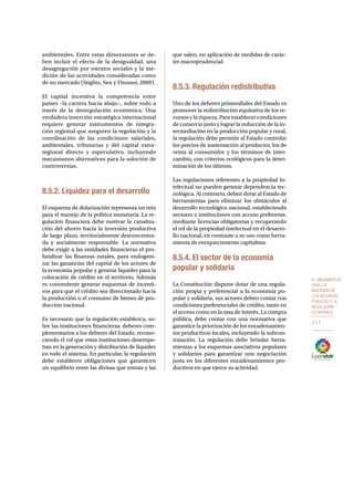 8. Lineamientos 
para la 
inversión de 
los recursos 
públicos y la 
regulación 
económica 
111 
ambientales. Entre estas dimensiones se de-ben 
incluir el efecto de la desigualdad, una 
desagregación por estratos sociales y la me-dición 
de las actividades consideradas como 
de no mercado (Stiglitz, Sen y Fitoussi, 2009). 
El capital incentiva la competencia entre 
países –la carrera hacia abajo–, sobre todo a 
través de la desregulación económica. Una 
verdadera inserción estratégica internacional 
requiere generar instrumentos de integra-ción 
regional que aseguren la regulación y la 
coordinación de las condiciones salariales, 
ambientales, tributarias y del capital extra-regional 
directo y especulativo, incluyendo 
mecanismos alternativos para la solución de 
controversias. 
8.5.2. Liquidez para el desarrollo 
El esquema de dolarización representa un reto 
para el manejo de la política monetaria. La re-gulación 
financiera debe motivar la canaliza-ción 
del ahorro hacia la inversión productiva 
de largo plazo, territorialmente desconcentra-da 
y socialmente responsable. La normativa 
debe exigir a las entidades financieras el pro-fundizar 
las finanzas rurales, para endogeni-zar 
las ganancias del capital de los actores de 
la economía popular y generar liquidez para la 
colocación de crédito en el territorio. Además 
es conveniente generar esquemas de incenti-vos 
para que el crédito sea direccionado hacia 
la producción o el consumo de bienes de pro-ducción 
nacional. 
Es necesario que la regulación establezca, so-bre 
las instituciones financieras, deberes com-plementarios 
a los deberes del Estado, recono-ciendo 
el rol que estas instituciones desempe-ñan 
en la generación y distribución de liquidez 
en todo el sistema. En particular, la regulación 
debe establecer obligaciones que garanticen 
un equilibrio entre las divisas que entran y las 
que salen, en aplicación de medidas de carác-ter 
macroprudencial. 
8.5.3. Regulación redistributiva 
Uno de los deberes primordiales del Estado es 
promover la redistribución equitativa de los re-cursos 
y la riqueza. Para establecer condiciones 
de comercio justo y lograr la reducción de la in-termediación 
en la producción popular y rural, 
la regulación debe permitir al Estado controlar 
los precios de sustentación al productor, los de 
venta al consumidor y los términos de inter-cambio, 
con criterios ecológicos para la deter-minación 
de los últimos. 
Las regulaciones referentes a la propiedad in-telectual 
no pueden generar dependencia tec-nológica. 
Al contrario, deben dotar al Estado de 
herramientas para eliminar los obstáculos al 
desarrollo tecnológico nacional, estableciendo 
sectores e instituciones con acceso preferente, 
mediante licencias obligatorias y recuperando 
el rol de la propiedad intelectual en el desarro-llo 
nacional, en contraste a su uso como herra-mienta 
de enriquecimiento capitalista. 
8.5.4. El sector de la economía 
popular y solidaria 
La Constitución dispone dotar de una regula-ción 
propia y preferencial a la economía po-pular 
y solidaria, sus actores deben contar con 
condiciones preferenciales de crédito, tanto en 
el acceso como en la tasa de interés. La compra 
pública, debe contar con una normativa que 
garantice la priorización de los encadenamien-tos 
productivos locales, incluyendo la subcon-tratación. 
La regulación debe brindar herra-mientas 
a los esquemas asociativos populares 
y solidarios para garantizar una negociación 
justa en los diferentes encadenamientos pro-ductivos 
en que ejerce su actividad. 
 