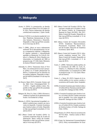 10. Siglas 
118 
Acosta, A. (2010). La comunicación, un derecho 
necesario para el Buen Vivir. En Cordero, D. 
H. (Ed.), Nuevas instituciones del derecho 
constitucional ecuatoriano, 2. Quito: Inredh. 
Alcoreza, P. (2010). La revolución mundial del vivir 
bien. Plataforma Interamericana de Dere-chos 
humanos, Democracia y Desarrollo. 
Disponible en http://goo.gl/Tlxfc (consulta-do 
el 22 de mayo de 2013). 
Arias, T. (2008). ¿Hacia un nuevo ordenamiento 
territorial? De la descentralización a la car-ta 
a competencias explícitas y obligatorias. 
El régimen autónomo y descentralizado 
aprobado en Montecristi. En Ávila R, Gri-jalva 
A. y Martínez R. (Eds.), Desafíos con-stitucionales, 
la Constitución del 2008 en 
perspectiva (pp. 217-240). Quito: Ministerio 
de Justicia/Tribunal Constitucional. 
Arkonada, K. (2013). Transiciones hacia el Vivir 
Bien, o la construcción de un nuevo proyec-to 
político en el Estado plurinacional de 
Bolivia. Coordinación por los Derechos de 
los pueblos Indígenas. Disponible en http:// 
goo.gl/A4H56 (consultado el 16 de mayo de 
2013). 
Art Reserve Bank (2012). Economic Science and 
the Debt Crisis (VetenskapensVärld 19- 
11-2012) – English subtitles (video). Dis-ponible 
en http://goo.gl/RACiH (consultado 
el 6 de mayo de 2013). 
Balaguer, M., Prior, D. y Vela, J. (2003). Eficiencia y 
calidad en la gestión de las administraciones 
locales. Universidad de La Rioja. 
Bárcena, A. (2010). Urge priorizar la igualdad y re-definir 
la pobreza para construir una nueva 
visión de desarrollo. Comisión Económica 
para América Latina y el Caribe. Disponible 
en http://goo.gl/ySgc4 (consultado el 16 de 
abril de 2013). 
BCE (Banco Central del Ecuador) (2010). La 
economía ecuatoriana luego de 10 años de 
dolarización. Banco central del Ecuador. 
Disponible en http://goo.gl/F4nAw (consul-tado 
el 14 de mayo del 2013). 
BCE (Banco Central del Ecuador) (2012a). Op-eraciones 
cursadas por el Ecuador a través 
del Sistema Unitario de Compensación 
Regional de Pagos (SUCRE): Año 2012. 
Banco Central del Ecuador. Disponible en 
http://goo.gl/H9Fmq (consultado el 16 de 
mayo del 2013). 
BCE (Banco Central del Ecuador) (Noviembre 
2012b). Estadísticas Macroeconómicas. 
Presentación Coyuntural, Banco Cen-tral 
del Ecuador, Dirección de Estadística 
Económica. Quito: BCE. 
BCE (Banco Central del Ecuador) (2013). Infor-mación 
estadística mensual Nro. 1934. 
Banco Central del Ecuador. Disponible en 
http://goo.gl/CfiFx (consultado el 11 de 
mayo de 2013). 
Castro, C. (2008). Valoración jurídico-política de 
la Constitución del 2008. En Ávila, R., 
Grijalva, A. y Martínez R. (Eds.), Desafíos 
constitucionales: La Constitución de 2008 
en perspectiva (pp. 111-132). Quito: Minis-terio 
de Justicia. 
Castro, L. y Sáenz, M. (2012). Impacto de la in-versión 
pública en los sectores sociales y 
económicos del Ecuador. Quito: Senplades. 
CEPAL (Comisión Económica para América Latina y 
el Caribe) (2012a). Panorama social de Améri-ca 
Latina 2012. Santiago de Chile: CEPAL. 
CEPAL (Comisión Económica para América Lati-na 
y el Caribe) (2012b). Cambio estructural 
para la igualdad. Una visión integrada de 
desarrollo. Santiago de Chile: CEPAL. 
CEPAL (Comisión Económica para América Lati-na 
y el Caribe) (2012c). Estudio económico 
de América Latina y el Caribe. Santiago de 
Chile: CEPAL. 
Choquehuanca, D. (2010). Hacia la reconstrucción 
del Vivir Bien. América Latina en Movi-miento, 
8-13. 
CIES (Center for Internacional EconomicStudies) 
(2012). Policy recommendations for Ecua- 
11. Bibliografía 
 