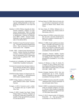 11. bibliografía 
119 
dor: Export promotion, industrialization and 
capacity building.Disponible en http://goo. 
gl/GUXag (consultado el 14 de mayo del 
2013). 
Cipoletta, G. (2010). Políticas integradas de infrae-structura, 
transporte y logística: Las expe-riencias 
internacionales. Taller de trabajo 
Facilitación del transporte: Una agenda para 
la identificación y solución de obstáculos. 
Lima: DRNI – CEPAL – Naciones Unidas. 
Disponible en http://goo.gl/swfwm (consul-tado 
el 19 de abril de 2013). 
CNC – Senplades (Consejo Nacional de Competen-cias 
– Secretaría Nacional de Planificación) 
(2012). Plan de Nacional de Descentral-ización. 
Quito: CNC – Senplades. 
Conade – INEC – Celade (Consejo Nacional de De-sarrollo 
– Instituto Nacional de estadísticas 
y Censos - Centro Latinoamericano y Cari-beño 
de Demografía) (1993). Estimaciones 
y proyecciones de población 1950 – 2010. 
Quito: Conade. 
Constitución de la República del Ecuador (2008). 
Ciudad Alfaro: Asamblea Constituyente. 
Convemar (Convención de las Naciones Unidas so-bre 
los Derechos del Mar) (2012). Espacios 
Marítimos del Ecuador, Escala 1’000.000. 
Quito: Convemar. 
COOTAD (Código Orgánico de Organización Ter-ritorial, 
Autonomía y Descentralización) 
(2010). Quito: Asamblea Nacional. 
COPFP (Código Orgánico de Planificación y Fi-nanzas 
Públicas) (2010). Quito: Asamblea 
Nacional. 
Coraggio, J. (2011). Economía social y solidar-ia. 
El trabajo antes que el capital. Quito: 
Abya-Yala. 
Cornejo, P. (2007). Ecuador Case Study: Climate 
Change Impact on Fisheries. Programa de 
las Naciones Unidas para el Desarrollo. Di-sponible 
en http://goo.gl/4rY4Z (consultado 
el 22 de mayo de 2013). 
De Sousa Santos, B. (2006). Renovar la teoría críti-ca 
y reinventar la emancipación social (En-cuentros 
en Buenos Aires). Buenos Aires: 
Clacso. 
De Sousa Santos, B. (2010a). Hablamos del so-cialismo 
del Buen Vivir. América Latina en 
Movimiento, (452), 4-7. 
De Sousa Santos, B. (2010b). La hora de los invisi-bles. 
En León, I. (Coord.), Sumak Kawsay/ 
Buen Vivir y cambios civilizatorios (pp. 13- 
25). Quito: Fedaeps. 
Dikhanov, Y. (2005). Trends in global income distri-bution, 
1970-2000, and scenarios for 2015. 
Human DevelopmentReport 2005. Pro-grama 
de las Naciones Unidas para el De-sarrollo. 
Disponible en http://goo.gl/6Qk01 
(consultado el 16 de abril de 2013). 
EFSF (European Financial Stability Facility) 
(2013).Lending operations.European Finan-cial 
Stability Facility. Disponible en http:// 
goo.gl/gYD70 (consultado el 16 de mayo 
del 2013). 
Espinoza, P., Martínez, E., Daza, D., Soulier, M., 
y Terraza, H. (2011). Informe de la Evalu-ación 
Regional del Manejo de Residuos Só-lidos 
Urbanos en América Latina y el Caribe 
2010. BID – AIDIS – OPS. 
Eurostat (European Statistics) (2013). Euro area 
unemployment rate at 11.9%. European 
Statistics. Disponible en http://goo.gl/Lajnh 
(consultado el 6 de mayo de 2013). 
Falconí, F. (2002). Economía y desarrollo sostenible: 
¿Matrimonio feliz o divorcio anunciado? El 
caso de Ecuador. Quito: Flacso. 
Falconí, F. (2005). La construcción de una macroeco-nomía 
con cimientos ecológicos. En Acosta, 
A. y Falconí, F. (Eds.), Asedios a lo imposible: 
Propuestas económicas en construcción (pp. 
179-198). Quito: Flacso-ILDIS. 
Falconí, F. (2012). Repartir poder. El Telégrafo. 
Disponible en http://goo.gl/iPwQX 
(consultado el 10 de abril de 2013). 
 