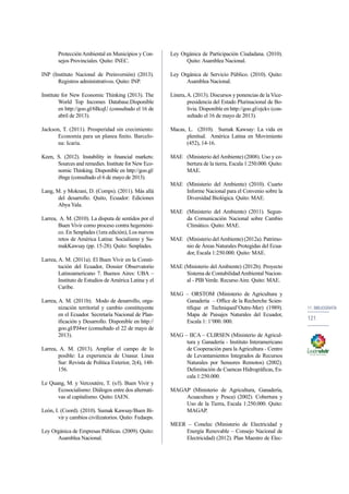 11. bibliografía 
121 
Protección Ambiental en Municipios y Con-sejos 
Provinciales. Quito: INEC. 
INP (Instituto Nacional de Preinversión) (2013). 
Registros administrativos. Quito: INP. 
Institute for New Economic Thinking (2013). The 
World Top Incomes Database.Disponible 
en http://goo.gl/6BcqU (consultado el 16 de 
abril de 2013). 
Jackson, T. (2011). Prosperidad sin crecimiento: 
Economía para un planea finito. Barcelo-na: 
Icaria. 
Keen, S. (2012). Instability in financial markets: 
Sources and remedies. Institute for New Eco-nomic 
Thinking. Disponible en http://goo.gl/ 
i8nge (consultado el 6 de mayo de 2013). 
Lang, M. y Mokrani, D. (Comps). (2011). Más allá 
del desarrollo. Quito, Ecuador: Ediciones 
Abya Yala. 
Larrea, A. M. (2010). La disputa de sentidos por el 
Buen Vivir como proceso contra hegemóni-co. 
En Senplades (1era edición), Los nuevos 
retos de América Latina: Socialismo y Su-makKawsay 
(pp. 15-28). Quito: Senplades. 
Larrea, A. M. (2011a). El Buen Vivir en la Consti-tución 
del Ecuador, Dossier Observatorio 
Latinoamericano 7. Buenos Aires: UBA – 
Instituto de Estudios de América Latina y el 
Caribe. 
Larrea, A. M. (2011b). Modo de desarrollo, orga-nización 
territorial y cambio constituyente 
en el Ecuador. Secretaría Nacional de Plan-ificación 
y Desarrollo. Disponible en http:// 
goo.gl/PJ4wr (consultado el 22 de mayo de 
2013). 
Larrea, A. M. (2013). Ampliar el campo de lo 
posible: La experiencia de Unasur. Línea 
Sur: Revista de Política Exterior, 2(4), 148- 
156. 
Le Quang, M. y Vercoutére, T. (s/f). Buen Vivir y 
Ecosocialismo: Diálogos entre dos alternati-vas 
al capitalismo. Quito: IAEN. 
León, I. (Coord). (2010). Sumak Kawsay/Buen Bi-vir 
y cambios civilizatorios. Quito: Fedaeps. 
Ley Orgánica de Empresas Públicas. (2009). Quito: 
Asamblea Nacional. 
Ley Orgánica de Participación Ciudadana. (2010). 
Quito: Asamblea Nacional. 
Ley Orgánica de Servicio Público. (2010). Quito: 
Asamblea Nacional. 
Linera, A. (2013). Discursos y ponencias de la Vice-presidencia 
del Estado Plurinacional de Bo-livia. 
Disponible en http://goo.gl/ojckv (con-sultado 
el 16 de mayo de 2013). 
Macas, L. (2010). Sumak Kawsay: La vida en 
plenitud. América Latina en Movimiento 
(452), 14-16. 
MAE (Ministerio del Ambiente) (2008). Uso y co-bertura 
de la tierra, Escala 1:250.000. Quito: 
MAE. 
MAE (Ministerio del Ambiente) (2010). Cuarto 
Informe Nacional para el Convenio sobre la 
Diversidad Biológica. Quito: MAE. 
MAE (Ministerio del Ambiente) (2011). Segun-da 
Comunicación Nacional sobre Cambio 
Climático. Quito: MAE. 
MAE (Ministerio del Ambiente) (2012a). Patrimo-nio 
de Áreas Naturales Protegidas del Ecua-dor, 
Escala 1:250.000. Quito: MAE. 
MAE (Ministerio del Ambiente) (2012b). Proyecto 
Sistema de Contabilidad Ambiental Nacion-al 
- PIB Verde. Recurso Aire. Quito: MAE. 
MAG – ORSTOM (Ministerio de Agricultura y 
Ganadería – Office de la Recherche Scien-tifique 
et Techniqued’Outre-Mer) (1989). 
Mapa de Paisajes Naturales del Ecuador, 
Escala 1: 1’000. 000. 
MAG – IICA – CLIRSEN (Ministerio de Agricul-tura 
y Ganadería - Instituto Interamericano 
de Cooperación para la Agricultura - Centro 
de Levantamientos Integrados de Recursos 
Naturales por Sensores Remotos) (2002). 
Delimitación de Cuencas Hidrográficas, Es-cala 
1:250.000. 
MAGAP (Ministerio de Agricultura, Ganadería, 
Acuacultura y Pesca) (2002). Cobertura y 
Uso de la Tierra, Escala 1:250.000. Quito: 
MAGAP. 
MEER – Conelec (Ministerio de Electricidad y 
Energía Renovable – Consejo Nacional de 
Electricidad) (2012). Plan Maestro de Elec- 
 
