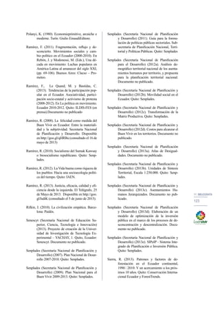 11. bibliografía 
123 
Polanyi, K. (1980). Economieprimitive, arcaiche e 
moderne. Turín: Giulio EinaudiEditore. 
Ramírez, F. (2011). Fragmentación, reflujo y de-sconcierto. 
Movimientos sociales y cam-bio 
político en el Ecuador (2000-2010). En 
Rebón, J. y Modonessi, M. (Eds.), Una dé-cada 
en movimiento: Luchas populares en 
América Latina al amanecer del siglo XXI, 
(pp. 69-106). Buenos Aires: Clacso – Pro-meteo. 
Ramírez, F., Le Quand, M. y Bastidas, C. 
(2013). Tendencias de la participación pop-ular 
en el Ecuador. Asociatividad, partici-pación 
socio-estatal y activismo de protesta 
(2008-2012). En La política en movimiento. 
Ecuador 2010-2012. Quito: ILDIS-FES (en 
prensa).Documento no publicado 
Ramírez, R. (2008). La felicidad como medida del 
Buen Vivir en Ecuador: Entre la materiali-dad 
y la subjetividad. Secretaría Nacional 
de Planificación y Desarrollo. Disponible 
en http://goo.gl/qHRBu (consultado el 16 de 
mayo de 2013) 
Ramírez, R. (2010). Socialismo del Sumak Kawsay 
o biosocialismo republicano. Quito: Senp-lades. 
Ramírez, R. (2012). La Vida buena como riqueza de 
los pueblos: Hacia una socioecología políti-ca 
del tiempo. Quito: IAEN. 
Ramírez, R. (2013). Justicia, eficacia, calidad y efi-ciencia 
desde la izquierda. El Telégrafo, 25 
de Mayo de 2013. Disponible en http://goo. 
gl/IsdiK (consultado el 5 de junio de 2013). 
Rifkin, J. (2010). La civilización empática. Barce-lona: 
Paidós. 
Senescyt (Secretaría Nacional de Educación Su-perior, 
Ciencia, Tecnología e Innovación) 
(2013). Proyecto de creación de la Univer-sidad 
de Investigación de Tecnología Ex-perimental 
– YACHAY, 1. Quito, Ecuador: 
Senescyt. Documento no publicado. 
Senplades (Secretaría Nacional de Planificación y 
Desarrollo) (2007). Plan Nacional de Desar-rollo 
2007-2010. Quito: Senplades. 
Senplades (Secretaría Nacional de Planificación y 
Desarrollo) (2009). Plan Nacional para el 
Buen Vivir 2009-2013. Quito: Senplades. 
Senplades (Secretaría Nacional de Planificación 
y Desarrollo) (2011). Guía para la formu-lación 
de políticas públicas sectoriales. Sub-secretaría 
de Planificación Nacional, Terri-torial 
y Políticas Públicas. Quito: Senplades 
Senplades (Secretaría Nacional de Planificación 
para el Desarrollo) (2012a). Análisis de-mográfico 
territorial nacional de los asenta-mientos 
humanos por territorio, y propuesta 
para la planificación territorial nacional. 
Documento no publicado. 
Senplades (Secretaría Nacional de Planificación y 
Desarrollo) (2012b). Movilidad social en el 
Ecuador. Quito: Senplades. 
Senplades (Secretaría Nacional de Planificación y 
Desarrollo) (2012c). Transformación de la 
Matriz Productiva. Quito: Senplades. 
Senplades (Secretaría Nacional de Planificación y 
Desarrollo) (2012d). Costos para alcanzar el 
Buen Vivir en los territorios. Documento no 
publicado. 
Senplades (Secretaría Nacional de Planificación 
y Desarrollo) (2013a). Atlas de Desigual-dades. 
Documento no publicado. 
Senplades (Secretaría Nacional de Planificación y 
Desarrollo) (2013b). Unidades de Síntesis 
Territorial, Escala 1:250.000. Quito: Senp-lades. 
Senplades (Secretaría Nacional de Planificación y 
Desarrollo) (2013c). Asentamientos Hu-manos 
Jerarquizados. Documento no pub-licado. 
Senplades (Secretaría Nacional de Planificación 
y Desarrollo) (2013d). Elaboración de un 
modelo de optimización de la inversión 
pública en el marco de los procesos de de-sconcentración 
y descentralización. Docu-mento 
no publicado. 
Senplades (Secretaría Nacional de Planificación y 
Desarrollo) (2013e). SIPeIP - Sistema Inte-grado 
de Planificación e Inversión Pública. 
Quito: Senplades. 
Sierra, R. (2013). Patrones y factores de de-forestación 
en el Ecuador continental, 
1990‐2010: Y un acercamiento a los próx-imos 
10 años. Quito: Conservación Interna-cional 
Ecuador y ForestTrends. 
 