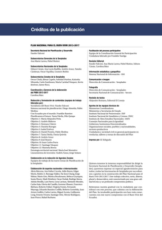Créditos de la publicación 
Secretaría Nacional de Planificación y Desarrollo 
Fander Falconí 
Subsecretarías Generales de la Senplades 
Ana María Larrea, Pabel Muñoz 
Subsecretarías Nacionales de la Senplades 
Edison Cárate, Ana Lucía Badillo, Andrés Arauz, Natalia 
Cárdenas, Oscar Uquillas, Gustavo Bedón 
Subsecretarías Zonales de la Senplades 
Oscar Chalá, Jilmar Capelo, Soledad Dueñas, Katiuska 
Miranda, Carla Zambrano, María Caridad Vázquez, Kevin 
Jiménez, Jaime Roca. 
Coordinación y Gerencia de la elaboración 
del PNBV 2013-2017 
Carolina Báez 
Redacción y formulación de contenidos (equipos de trabajo 
liderados por): 
Socialismo del Buen Vivir: Fander Falconí 
Sistema nacional de planificación: Diego Almeida, Pablo 
Medina 
Con Ecuador por el mundo: Franklin Ramírez 
Planificamos el futuro: Tania Dávila, Dilo Quispe 
Objetivo 1: María Alejandra Peña 
Objetivo 2: Andrés Mideros 
Objetivo 3: Xiomara Chávez 
Objetivo 4: Daniela Ruesgas 
Objetivo 5: Isabel Estévez 
Objetivo 6: Daniel Pontón, Pablo Medina 
Objetivo 7: Tania Dávila, Dania Quirola 
Objetivo 8: Andrés Arauz 
Objetivo 9: José Rosero 
Objetivo 10: Juan Carlos Parra 
Objetivo 11: Santiago Vásquez 
Objetivo 12: Marisela Rivera 
Estrategia territorial nacional: María José Montalvo 
Lineamientos de inversión: Andrés Arauz, Jorge Solano 
Colaboración en la redacción de Agendas Zonales 
Equipos de trabajo de las nueve Zonas de Planificación de 
la Senplades 
Colaboración de expertos nacionales e internacionales 
Alicia Bárcena, Ana Esther Ceceña, Atilio Boron, Edgar 
Morín, Rubén A. Reynaga Valdez, Ha-Joon Chang, Jorge 
Máttar, Mario Giro, Mónica Bruckmann, Rebeca Grynspan, 
Sonia Fleury, Mark Weisbrot, Oscar Oszlak, Rodrigo Sierra, 
Adrián Bonilla, Luis Fierro, Lena Lavinas, Abelardo Morales, 
Carlos Sojo, Gloria del Castillo, Gemma Ubasart, Francisco 
Bárbaro, Roberto Follari, Virginia Fontes, Fernando 
Mayorga, Eduardo Ramírez Cedillo, Roberto Gomelsky, Juan 
Arturo Guillén, Carlos Larrea, Miguel Acosta, Guillaume 
Long, Ernesto Vivares, Santiago Ortiz, Héctor Rodríguez, 
Juan Ponce, Rafael Burbano. 
Facilitación del proceso participativo 
Equipo de la Coordinación General de Participación 
Ciudadana liderado por Franklin Yaselga 
Revisión Editorial 
Fander Falconí, Ana María Larrea, Pabel Muñoz, Edison 
Cárate, Carolina Báez 
Información estadística y geográfica 
Sistema Nacional de Información - SNI 
Comunicación e imagen 
Dirección de Comunicación - Senplades 
Fotografía 
Dirección de Comunicación - Senplades 
Secretaría Nacional de Comunicación - Secom 
Revisión de textos 
Alejandro Romano, Editorial El Conejo 
Aportes de los equipos técnicos de: 
Ministerios Coordinadores 
Ministerios y Secretarías de Estado 
Instituto Nacional de Preinversión- INP 
Instituto Nacional de Estadística y Censos- INEC 
Instituto de Altos Estudios Nacionales- IAEN 
Consejos Nacionales para la Igualdad 
Gobiernos Autónomos Descentralizados 
Organizaciones sociales, pueblos y nacionalidades, 
sectores productivos 
Ciudadanía y sociedad civil en general participante en 
veedurías, talleres y mesas de discusión del Plan 
Impreso por: El Telégrafo 
Quienes tenemos la inmensa responsabilidad de dirigir la 
Secretaría Nacional de Planificación y Desarrollo (Senpla-des), 
queremos expresar un especial agradecimiento para 
todos y todas las funcionarias de Senplades por sus esfuer-zos 
y aportes en la construcción del Plan Nacional para el 
Buen Vivir 2013-2017. Este trabajo colectivo, serio, abierto, 
plural y democrático, está caracterizado por una gran cali-dad 
técnica y un profundo compromiso político. 
Reiteramos nuestra gratitud con la ciudadanía que con-tribuyó 
con este proceso, que culmina con la elaboración 
del Plan. Su invaluable participación nos hace más conse-cuentes 
con este nuevo compromiso con el Buen Vivir del 
Ecuador. 
PLAN NACIONAL PARA EL BUEN VIVIR 2013-2017 
 