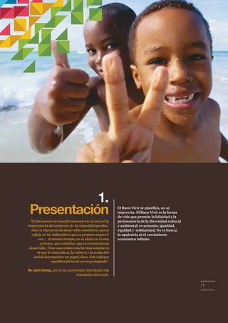 1. 
Presentación El Buen Vivir se planica, no se 
improvisa. El Buen Vivir es la forma 
de vida que permite la felicidad y la 
permanencia de la diversidad cultural 
y ambiental; es armonía, igualdad, 
equidad y solidaridad. No es buscar 
la opulencia ni el crecimiento 
económico innito. 
El documento se basa rmemente en reconocer la 
importancia del aumento de la capacidad produc-tiva 
en el proceso de desarrollo económico, que se 
reeja en los indicadores que se propone supervi-sar.... 
Al mismo tiempo, no se ubica en el otro 
extremo, que establece que el crecimiento es 
desarrollo. Tiene una visión mucho más amplia en 
la que la naturaleza, la cultura y la evolución 
social desempeñan un papel clave. Este enfoque 
equilibrado ha de ser muy elogiado. 
Ha-Joon Chang, uno de los economistas heterodoxos más 
importantes del mundo. 
11 
 