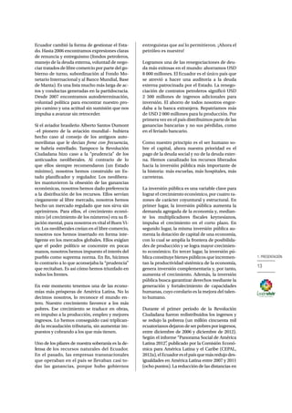 1. PRESENTACIÓN 
13 
Ecuador cambió la forma de gestionar el Esta-do. 
Hasta 2006 encontramos expresiones claras 
de renuncia y entreguismo (fondos petroleros, 
manejo de la deuda externa, voluntad de nego-ciar 
tratados de libre comercio por parte del go-bierno 
de turno, subordinación al Fondo Mo-netario 
Internacional y al Banco Mundial, Base 
de Manta). Es una lista mucho más larga de ac-tos 
y conductas generadas en la partidocracia. 
Desde 2007 encontramos autodeterminación, 
voluntad política para encontrar nuestro pro-pio 
camino y una actitud sin sumisión que nos 
impulsa a avanzar sin retroceder. 
Si el aviador brasileño Alberto Santos Dumont 
–el pionero de la aviación mundial− hubiera 
hecho caso al consejo de los antiguos auto-movilistas 
que le decian frene con frecuencia, 
se habría estrellado. Tampoco la Revolución 
Ciudadana hizo caso a la “prudencia” de los 
anticuados neoliberales. Al contrario de lo 
que ellos siempre recomendaron (un Estado 
mínimo), nosotros hemos construido un Es-tado 
planificador y regulador. Los neolibera-les 
mantuvieron la obsesión de las ganancias 
económicas, nosotros hemos dado preferencia 
a la distribución de los recursos. Ellos servían 
ciegamente al libre mercado, nosotros hemos 
hecho un mercado regulado que nos sirva sin 
oprimirnos. Para ellos, el crecimiento econó-mico 
(el crecimiento de los números) era su fi-jación 
mental, para nosotros es vital el Buen Vi-vir. 
Los neoliberales creían en el libre comercio, 
nosotros nos hemos insertado en forma inte-ligente 
en los mercados globales. Ellos exigían 
que el poder político se concentre en pocas 
manos, nosotros hemos impuesto el interés del 
pueblo como suprema norma. En fin, hicimos 
lo contrario a lo que aconsejaba la “prudencia” 
que recitaban. Es así cómo hemos triunfado en 
todos los frentes. 
En este momento tenemos una de las econo-mías 
más prósperas de América Latina. No lo 
decimos nosotros, lo reconoce el mundo en-tero. 
Nuestro crecimiento favorece a los más 
pobres. Ese crecimiento se traduce en obras, 
en impulso a la producción, empleo y mejores 
ingresos. Lo hemos conseguido casi triplican-do 
la recaudación tributaria, sin aumentar im-puestos 
y cobrando a los que más tienen. 
Uno de los pilares de nuestra soberanía es la de-fensa 
de los recursos naturales del Ecuador. 
En el pasado, las empresas transnacionales 
que operaban en el país se llevaban casi to-das 
las ganancias, porque hubo gobiernos 
entreguistas que así lo permitieron. ¡Ahora el 
petróleo es nuestro! 
Logramos una de las renegociaciones de deu-da 
más exitosas en el mundo: ahorramos USD 
8 000 millones. El Ecuador es el único país que 
se atrevió a hacer una auditoría a la deuda 
externa patrocinada por el Estado. La renego-ciación 
de contratos petroleros significó USD 
2 500 millones de ingresos adicionales para 
inversión. El ahorro de todos nosotros engor-daba 
a la banca extranjera. Repatriamos más 
de USD 2 000 millones para la producción. Por 
primera vez en el país distribuimos parte de las 
ganancias bancarias y no sus pérdidas, como 
en el feriado bancario. 
Como nuestro principio es el ser humano so-bre 
el capital, ahora nuestra prioridad es el 
pago de la deuda social y no de la deuda exter-na. 
Hemos canalizado los recursos liberados 
hacia la inversión pública más importante de 
la historia: más escuelas, más hospitales, más 
carreteras. 
La inversión pública es una variable clave para 
lograr el crecimiento económico, por cuatro ra-zones 
de carácter coyuntural y estructural. En 
primer lugar, la inversión pública aumenta la 
demanda agregada de la economía y, median-te 
los multiplicadores fiscales keynesianos, 
impulsa el crecimiento en el corto plazo. En 
segundo lugar, la misma inversión pública au-menta 
la dotación de capital de una economía, 
con lo cual se amplía la frontera de posibilida-des 
de producción y se logra mayor crecimien-to 
económico. En tercer lugar, la inversión pú-blica 
constituye bienes públicos que incremen-tan 
la productividad sistémica de la economía, 
genera inversión complementaria y, por tanto, 
aumenta el crecimiento. Además, la inversión 
pública busca garantizar derechos mediante la 
generación y fortalecimiento de capacidades 
humanas, cuyo corolario es la mejora del talen-to 
humano. 
Durante el primer periodo de la Revolución 
Ciudadana fueron redistribuidos los ingresos y 
se redujo la pobreza (un millón cincuenta mil 
ecuatorianos dejaron de ser pobres por ingresos, 
entre diciembre de 2006 y diciembre de 2012). 
Según el informe “Panorama Social de América 
Latina 2012”, publicado por la Comisión Econó-mica 
para América Latina y el Caribe (CEPAL, 
2012a), el Ecuador es el país que más redujo des-igualdades 
en América Latina entre 2007 y 2011 
(ocho puntos). La reducción de las distancias en 
 