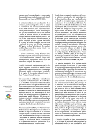1. PRESENTACIÓN 
14 
ingresos es un logro significativo, en una región 
donde están concentradas las mayores desigual-dades 
sociales del planeta (PNUD, 2013). 
Es fundamental destacar que el cambio de la 
forma de gestionar la política tuvo su origen 
en Montecristi, con la nueva Constitución en 
el año 2008. Debemos tener presente que no 
fue un punto de llegada, sino el punto de par-tida 
que abrió el espacio de acción política. 
Cuando se agotó el modelo de industrializa-ción 
por sustitución de importaciones, a ini-cios 
de los años ochenta del siglo pasado, al 
“orden mundial” le costó cambiar los modos 
de pensar, la institucionalidad internacional 
y nacional, al menos una década, para pasar 
del “pacto fordista” al régimen desregulado 
neoliberal que tanto daño hizo al Estado y a la 
sociedad ecuatoriana. 
La nueva Constitución otorga derechos com-pletos 
(incluyendo los sociales y económicos) 
a todos los ciudadanos, y además, obliga al Es-tado 
a priorizar el pago de la deuda social por 
encima de cualquier otra obligación. 
Ecuador, como país andino, construye los de-rechos 
humanos, económicos, sociales, cultu-rales 
y ambientales, sobre un concepto y visión 
del mundo nacido en las antiguas sociedades 
de la región de los Andes sudamericanos: el 
Buen Vivir es el Sumak Kawsay. 
Esta idea social de solidaridad y redistribución 
es diferente al ideal aristotélico de la Vida Bue-na. 
El Buen Vivir es una idea social movilizadora, 
que va más allá del concepto de desarrollo −que 
se encuentra vigente en la tradición occidental−, 
pues está asociado a una noción más amplia de 
progreso. No se trata de un nuevo paradigma de 
desarrollo, sino de una alternativa social, libe-radora, 
que propone otras prioridades para la 
organización social, diferentes del simple cre-cimiento 
económico implícito en el paradigma 
del desarrollo. El crecimiento económico es de-seable 
en una sociedad, pero también importan 
sus pautas distributivas y redistributivas. 
Para alcanzar el Buen Vivir, el Gobierno asumió 
desde su inicio el compromiso de defender el 
derecho de la población a vivir en un ambiente 
sano y el respeto a los derechos de la naturaleza. 
Estos derechos fueron consagrados en nuestra 
Constitución de 2008 que, además, convirtió al 
Ecuador en un referente, por ser el primer país 
en el planeta que reconoce los derechos de la 
naturaleza en su marco constitucional. 
Una de las principales herramientas del proce-so 
político ecuatoriano ha sido la planificación. 
La Constitución ordena que esa planificación 
se vincule en forma directa a la construcción de 
los derechos de los ciudadanos. El Sistema Na-cional 
Descentralizado de Planificación Parti-cipativa 
(SNDPP) fue creado en la Constitución 
de 2008 (art. 279) y está integrado por el Con-sejo 
Nacional de Planificación, su secretaría 
técnica –Senplades–, los consejos sectoriales 
de política pública de la función ejecutiva, los 
consejos nacionales de igualdad, los consejos 
de planificación de los gobiernos autónomos 
descentralizados, los consejos ciudadanos sec-toriales 
y otras instancias de participación. Las 
unidades básicas de participación del sistema 
son las comunidades, comunas, recintos, ba-rrios 
y parroquias urbanas (art. 248). El siste-ma 
está normado en la Constitución de 2008, 
el Código Orgánico de Planificación y Finan-zas 
Públicas, COPFP (2010), la Ley Orgánica 
de Participación Ciudadana (2010) y el Código 
Orgánico de Organización Territorial, Autono-mías 
y Descentralización, COOTAD (2010). 
Las agendas sectoriales de la política desdo-blan 
la planificación nacional en cada ámbito 
de intervención gubernamental, y las agendas 
para la igualdad consolidan lineamientos de 
políticas para la inclusión de las mujeres, per-sonas 
con discapacidad, pueblos y nacionali-dades 
indígenas, niñez, adultos mayores y per-sonas 
en situación de movilidad, entre otras. 
Entre los varios instrumentos de planificación 
con los que contamos ahora, hay un mapa de 
la población con más necesidades en el país: 
el Atlas de Desigualdades (Senplades, 2013b), 
que refleja los avances del Ecuador en lo refe-rente 
a derechos económicos y sociales. El At-las 
responde a las preguntas: ¿Quiénes se han 
quedado fuera o rezagados en el ejercicio de los 
derechos? ¿Dónde se ubican en el territorio na-cional? 
¿Cuáles son las causas estructurales de 
las brechas encontradas? Con esta herramienta 
se analizan dimensiones como pobreza, educa-ción, 
salud y nutrición, empleo, vivienda, segu-ridad 
social, activos productivos, tenencia de la 
tierra, violencia de género y uso de tiempo. El 
Atlas de Desigualdades constituye un monitor 
de las desigualdades. Este instrumento genera 
alertas en la administración pública para imple-mentar 
las acciones correspondientes. 
La priorización de los recursos presupuestarios 
es un ejercicio de economía política y refleja las 
relaciones de poder en una sociedad. En Amé- 
 