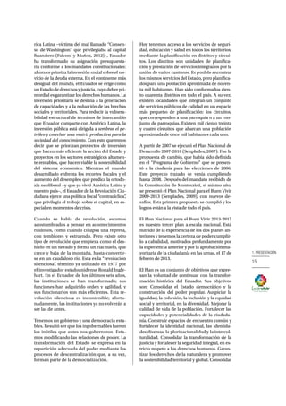 1. PRESENTACIÓN 
15 
rica Latina −víctima del mal llamado “Consen-so 
de Washington” que privilegiaba al capital 
financiero (Falconí y Muñoz, 2012)−, Ecuador 
ha transformado su asignación presupuesta-ria 
conforme a los mandatos constitucionales: 
ahora se prioriza la inversión social sobre el ser-vicio 
de la deuda externa. En el continente más 
desigual del mundo, el Ecuador se erige como 
un Estado de derechos y justicia, cuyo deber pri-mordial 
es garantizar los derechos humanos. La 
inversión prioritaria se destina a la generación 
de capacidades y a la reducción de las brechas 
sociales y territoriales. Para reducir la vulnera-bilidad 
estructural de términos de intercambio 
que Ecuador comparte con América Latina, la 
inversión pública está dirigida a sembrar el pe-tróleo 
y cosechar una matriz productiva para la 
sociedad del conocimiento. Con esto queremos 
decir que se priorizan proyectos de inversión 
que hacen más eficiente la acción del Estado y 
proyectos en los sectores estratégicos altamen-te 
rentables, que hacen viable la sostenibilidad 
del sistema económico. Mientras el mundo 
desarrollado enfrenta los recortes fiscales y el 
aumento del desempleo que predica la ortodo-xia 
neoliberal −y que ya vivió América Latina y 
nuestro país−, el Ecuador de la Revolución Ciu-dadana 
ejerce una política fiscal “contracíclica”, 
que privilegia el trabajo sobre el capital, en es-pecial 
en momentos de crisis. 
Cuando se habla de revolución, estamos 
acostumbrados a pensar en acontecimientos 
ruidosos, como cuando colapsa una represa, 
con temblores y estruendo. Pero existe otro 
tipo de revolución que empieza como el des-hielo 
en un nevado y forma un riachuelo, que 
crece y baja de la montaña, hasta convertir-se 
en un caudaloso río. Esta es la “revolución 
silenciosa”, término ya utilizado en 1977 por 
el investigador estadounidense Ronald Ingle-hart. 
En el Ecuador de los últimos seis años, 
las instituciones se han transformado; sus 
funciones han adquirido orden y agilidad, y 
sus funcionarios son más eficientes. Esta re-volución 
silenciosa es incontenible; afortu-nadamente, 
las instituciones ya no volverán a 
ser las de antes. 
Tenemos un gobierno y una democracia esta-bles. 
Resultó ser que los ingobernables fueron 
los inútiles que antes nos gobernaron. Esta-mos 
modificando las relaciones de poder. La 
transformación del Estado se expresa en la 
repartición adecuada del poder mediante los 
procesos de descentralización que, a su vez, 
forman parte de la democratización. 
Hoy tenemos acceso a los servicios de seguri-dad, 
educación y salud en todos los territorios, 
mediante la planificación en distritos y circui-tos. 
Los distritos son unidades de planifica-ción 
y prestación de servicios integrados por la 
unión de varios cantones. Es posible encontrar 
los mismos servicios del Estado, pero planifica-dos 
para una población aproximada de noven-ta 
mil habitantes. Han sido conformados cien-to 
cuarenta distritos en todo el país. A su vez, 
existen localidades que integran un conjunto 
de servicios públicos de calidad en un espacio 
más pequeño de planificación: los circuitos, 
que corresponden a una parroquia o a un con-junto 
de parroquias. Existen mil ciento treinta 
y cuatro circuitos que abarcan una población 
aproximada de once mil habitantes cada uno. 
A partir de 2007 se ejecutó el Plan Nacional de 
Desarrollo 2007-2010 (Senplades, 2007). Fue la 
propuesta de cambio, que había sido definida 
en el “Programa de Gobierno” que se presen-tó 
a la ciudanía para las elecciones de 2006. 
Este proyecto trazado se venía cumpliendo 
hasta 2008. Después del mandato recibido de 
la Constitución de Montecristi, el mismo año, 
se presentó el Plan Nacional para el Buen Vivir 
2009-2013 (Senplades, 2009), con nuevos de-safíos. 
Esta primera propuesta se cumplió y los 
logros están a la vista de todo el país. 
El Plan Nacional para el Buen Vivir 2013-2017 
es nuestro tercer plan a escala nacional. Está 
nutrido de la experiencia de los dos planes an-teriores 
y tenemos la certeza de poder cumplir-lo 
a cabalidad, motivados profundamente por 
la experiencia anterior y por la aprobación ma-yoritaria 
de la ciudadanía en las urnas, el 17 de 
febrero de 2013. 
El Plan es un conjunto de objetivos que expre-san 
la voluntad de continuar con la transfor-mación 
histórica del Ecuador. Sus objetivos 
son: Consolidar el Estado democrático y la 
construcción del poder popular. Auspiciar la 
igualdad, la cohesión, la inclusión y la equidad 
social y territorial, en la diversidad. Mejorar la 
calidad de vida de la población. Fortalecer las 
capacidades y potencialidades de la ciudada-nía. 
Construir espacios de encuentro común y 
fortalecer la identidad nacional, las identida-des 
diversas, la plurinacionalidad y la intercul-turalidad. 
Consolidar la transformación de la 
justicia y fortalecer la seguridad integral, en es-tricto 
respeto a los derechos humanos. Garan-tizar 
los derechos de la naturaleza y promover 
la sostenibilidad territorial y global. Consolidar 
 