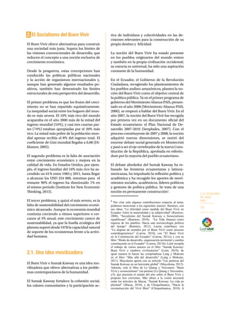 2. EL SOCIALISMO 
DEL BUEN 
VIVIR 
19 
2. El Socialismo del Buen Vivir 
El Buen Vivir ofrece alternativas para construir 
una sociedad más justa. Supera los límites de 
las visiones convencionales de desarrollo, que 
reducen el concepto a una noción exclusiva de 
crecimiento económico. 
Desde la posguerra, estas concepciones han 
conducido las políticas públicas nacionales 
y la acción de organismos internacionales y, 
aunque han generado algunos resultados po-sitivos, 
también han demostrado los límites 
estructurales de esta perspectiva del desarrollo. 
El primer problema es que los frutos del creci-miento 
no se han repartido equitativamente. 
La inequidad social entre los hogares del mun-do 
es más severa. El 10% más rico del mundo 
acaparaba en el año 2000 más de la mitad del 
ingreso mundial (54%), y casi tres cuartas par-tes 
(74%) estaban apropiadas por el 20% más 
rico. La mitad más pobre de la población mun-dial 
apenas recibía el 8% del ingreso total. El 
coeficiente de Gini mundial llegaba a 0,68 (Di-khanov, 
2005). 
El segundo problema es la falta de asociación 
entre crecimiento económico y mejora en la 
calidad de vida. En Estados Unidos, por ejem-plo, 
el ingreso familiar del 10% más rico ha as-cendido 
un 61% entre 1983 y 2011, hasta llegar 
a alcanzar los USD 254 000, mientras para el 
restante 90% el ingreso ha disminuido 1% en 
el mismo período (Institute for New Economic 
Thinking, 2013). 
El tercer problema, y quizá el más severo, es la 
falta de sustentabilidad del crecimiento econó-mico 
alcanzado. Aunque la economía mundial 
continúa creciendo a ritmos superiores o cer-canos 
al 3% anual, este crecimiento carece de 
sustentabilidad, ya que la huella ecológica del 
planeta superó desde 1978 la capacidad natural 
de soporte de los ecosistemas frente a la activi-dad 
humana. 
2.1. Una idea movilizadora 
El Buen Vivir o Sumak Kawsay es una idea mo-vilizadora 
que ofrece alternativas a los proble-mas 
contemporáneos de la humanidad. 
El Sumak Kawsay fortalece la cohesión social, 
los valores comunitarios y la participación ac-tiva 
de individuos y colectividades en las de-cisiones 
relevantes para la construcción de su 
propio destino y felicidad. 
La noción del Buen Vivir ha estado presente 
en los pueblos originarios del mundo entero 
y también en la propia civilización occidental; 
su esencia es universal, ha sido una aspiración 
constante de la humanidad. 
En el Ecuador, el Gobierno de la Revolución 
Ciudadana, recogiendo los planteamientos de 
los pueblos andino-amazónicos, plantea la no-ción 
del Buen Vivir como el objetivo central de 
la política pública. Ya en el primer programa de 
gobierno del Movimiento Alianza PAIS, presen-tado 
en el año 2006 (Movimiento Alianza PAIS, 
2006), se empezó a hablar del Buen Vivir. En el 
año 2007, la noción del Buen Vivir fue recogida 
por primera vez en un documento oficial del 
Estado ecuatoriano: el Plan Nacional de De-sarrollo 
2007-2010 (Senplades, 2007). Con el 
proceso constituyente de 2007 y 2008, la noción 
adquirió nuevas dimensiones, se nutrió del 
enorme debate social generado en Montecristi 
y pasó a ser el eje vertebrador de la nueva Cons-titución 
de la República, aprobada en referén-dum 
por la mayoría del pueblo ecuatoriano. 
El debate alrededor del Sumak Kawsay ha re-basado 
las fronteras ecuatorianas y latinoa-mericanas, 
ha impulsado la reflexión política y 
académica y ha recogido los aportes de movi-mientos 
sociales, académicos, líderes políticos 
y gestores de política pública. Se trata de una 
noción en permanente construcción1. 
1 Por citar solo algunas contribuciones respecto al tema, 
podemos mencionar a los siguientes autores: Ramírez, con 
sus obras “La felicidad como medida del Buen Vivir en 
Ecuador: Entre la materialidad y la subjetividad” (Ramirez, 
2008), “Socialismo del Sumak Kawsay o biosocialismo 
republicano” (Ramirez, 2010), “La Vida (buena) como 
riqueza de los pueblos: Hacia una socioecología política 
del tiempo” (Ramirez, 2012). Larrea contribuye con 
“La disputa de sentidos por el Buen Vivir como proceso 
contrahegemónico” (Larrea, 2010), con “El Buen Vivir 
en la Constitución del Ecuador” (Larrea, 2011a) y con su 
libro “Modo de desarrollo, organización territorial y cambio 
constituyente en el Ecuador” (Larrea, 2011b). León recopila 
el trabajo de varios autores en el libro “Sumak Kawsay/ 
Buen Vivir y cambios civilizatorios” (León, 2010); de 
igual manera lo hacen las compiladoras Lang y Mokrani 
en el libro “Más allá del desarrollo” (Lang y Mokrani, 
2011). Muyolema aporta con su artículo “Las poéticas del 
Sumak Kawsay en un horizonte global” (Muyolema, 2012). 
Además, está el libro de Le Quang y Vercoutere “Buen 
Vivir y ecosocialismo” (en prensa) (Le Quang y Vercoutere, 
s/f), que presenta el estado del arte sobre el Buen Vivir y 
propone tres corrientes. Más afines a la visión ancestral 
están los artículos de Macas, “Sumak Kawsay: La vida en 
plenitud” (Macas, 2010), y de Choquehuanca, “Hacia la 
reconstrucción del Vivir Bien” (Choquehuanca, 2010). A 
 
