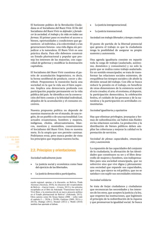2. EL SOCIALISMO 
DEL BUEN 
VIVIR 
20 
El horizonte político de la Revolución Ciuda-dana 
es el Socialismo del Buen Vivir. El fin del 
Socialismo del Buen Vivir es defender y fortale-cer 
la sociedad, el trabajo y la vida en todas sus 
formas. El primer paso es resolver el acceso a 
bienes, oportunidades y condiciones que ga-ranticen 
–al individuo, a la colectividad y a las 
generaciones futuras– una vida digna sin per-judicar 
a la naturaleza. El Buen Vivir es una 
práctica diaria. Para ello debemos construir 
un Estado plurinacional y popular que pro-teja 
los intereses de las mayorías, con capa-cidad 
de gobernar y modificar la dominación 
capitalista. 
El Socialismo del Buen Vivir cuestiona el pa-trón 
de acumulación hegemónico, es decir, 
la forma neoliberal de producir, crecer y dis-tribuir. 
Proponemos la transición hacia una 
sociedad en la que la vida sea el bien supre-mo. 
Implica una democracia profunda con 
participación popular permanente en la vida 
pública del país. Se identifica con la consecu-ción 
del bien común y la felicidad individual, 
alejados de la acumulación y el consumo ex-cesivos. 
Nuestra propuesta política no depende de 
nuestras maneras de ver el mundo, de una re-gión, 
de un pueblo o de una nacionalidad. Los 
actuales ecuatorianos, hombres y mujeres, 
indígenas, cholos, afroecuatorianos, blan-cos, 
mestizos y montubios, construiremos 
el Socialismo del Buen Vivir. Esta es nuestra 
meta. Es la utopía que nos permite caminar. 
Podríamos errar, pero nunca perder de vista 
los principios que impulsan nuestra lucha. 
2.2. Principios y orientaciones 
Sociedad radicalmente justa 
• La justicia social y económica como base 
del ejercicio de las libertades. 
• La justicia democrática participativa. 
escala regional, aportan a la discusión, en Bolivia, Prada 
Alcoreza (Alcoreza, 2010), los discursos del vicepresidente 
de Bolivia —García Linera— (Linera, 2013) y los artículos 
recopilados en el libro de Arkonada “Transiciones hacia el 
Vivir Bien, o la construcción de un nuevo proyecto político 
en el Estado plurinacional de Bolivia” (Arkonada, 2013). 
Otros autores como De Sousa Santos (2006 —sobre todo 
el capítulo I—; 2010a y 2010b), Gudynas (2009, 2011a y 
2011b), Hidalgo (2011), Houtart (2012) y Walsh (2010) 
también han aportado al debate. 
• La justicia intergeneracional. 
• La justicia transnacional. 
Sociedad con trabajo liberador y tiempo creativo 
El punto de partida de la libertad potencial 
que genera el trabajo es que la ciudadanía 
tenga la posibilidad de asegurar su propio 
sustento y autonomía. 
Una agenda igualitaria consiste en repartir 
toda la carga de trabajo (asalariado, autóno-mo, 
doméstico y comunitario) y no solo la 
parte que se realiza como trabajo asalariado. 
En un sentido emancipador, se trata de trans-formar 
las relaciones sociales existentes, de 
reequilibrar los tiempos sociales y de abolir la 
división sexual del trabajo. Con ello se busca 
reducir la presión en el trabajo, en beneficio 
de otras dimensiones de la existencia social: 
el ocio creador, el arte, el erotismo, el deporte, 
la participación democrática, la celebración 
festiva, el cuidado de las personas y de la na-turaleza 
y la participación en actividades co-munitarias. 
Sociedad igualitaria y equitativa 
Hay que eliminar privilegios, jerarquías y for-mas 
de subordinación; así habrá más fluidez 
en las relaciones sociales. La producción y la 
distribución de bienes públicos deben am-pliar 
las coberturas y mejorar la calidad en la 
prestación de servicios. 
Sociedad de plenas capacidades, emancipa-ción 
y autonomía 
La expansión de las capacidades del conjunto 
de la ciudadanía, la afirmación de las identi-dades 
que constituyen su ser y el libre desa-rrollo 
de mujeres y hombres, son indispensa-bles 
para una sociedad emancipada, que no 
sobrevive sino que vive digna y plenamente: 
una sociedad que expande sus capacidades, 
que crea, que ejerce su rol político, que no se 
satisface con suplir sus necesidades mínimas. 
Sociedad solidaria 
Se trata de forjar ciudadanos y ciudadanas 
que reconozcan las necesidades y los intere-ses 
de los otros, que acepten la justicia y la ley, 
que respeten las instituciones, que legitimen 
el principio de la redistribución de la riqueza 
y que promuevan la igualdad social. Se busca 
 