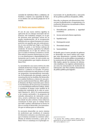 2. EL SOCIALISMO 
DEL BUEN 
VIVIR 
22 
sociedad de individuos libres y solidarios, de 
hombres y mujeres con capacidad de forjar-se 
un destino con una forma propia de ver el 
mundo. 
2.3. Hacia una nueva métrica 
El uso de una nueva métrica significa la 
aplicación de un enfoque innovador del ser 
humano, del ciudadano integral, en el que 
las personas sean partícipes activas de su 
propia transformación, de la recuperación 
definitiva de sus valores humanos en contra-posición 
con aquellos que aún están presen-tes 
en una sociedad que llegó a sus límites 
debido, en parte, a sus formas caducas de 
medición. El sistema capitalista ha influido 
profundamente en el tipo de métrica con 
que se evalúa el sistema económico y social. 
Esta métrica presenta limitaciones en cuan-to 
a sus dimensiones y disponibilidad de in-formación; 
por lo tanto, no está acorde con 
el reto programático que implica alcanzar el 
Buen Vivir. 
La necesidad de una nueva métrica ha sido 
señalada desde hace tiempo en medios aca-démicos 
y políticos en Ecuador. El pensa-miento 
ecuatoriano ha sido pionero en reali-zar 
propuestas conceptualmente innovado-ras. 
Se ha planteado, por ejemplo, superar la 
monetización de las medidas del desarrollo, 
con análisis biofísicos y dentro de una pers-pectiva 
multicriterial (Falconí, 2002); aplicar 
la dinámica de flujos materiales para valorar 
la real dinámica de los procesos económicos 
y su sostenibilidad ambiental (Vallejo, 2010); 
y considerar al tiempo como medida de la 
satisfacción individual de la vida en socie-dad 
( Ramírez R., 2012). El cuestionamiento 
a las cuentas nacionales y la propuesta de 
métodos alternativos de valoración econó-mica, 
social y ambiental, han sido plantea-dos 
desde los años ochenta. Estos esfuerzos 
constituyen la base para un trabajo futuro 
que debe cambiar radicalmente la forma en 
que se concibe el desarrollo y los instrumen-tos 
que se utilizan para su valoración. 
Es necesario desarrollar un nuevo sistema 
de mediciones que reordenen el conjunto 
de elementos comunes y sus relaciones, para 
que el sistema-sociedad no continúe subor-dinado 
al sistema-economía, y para que el 
Buen Vivir se constituya en el principio es-tructurador 
de la planificación y ejecución 
de las políticas públicas (Senplades, 2009). 
Para ello, se plantean seis dimensiones bási-cas 
para la planificación, el seguimiento y la 
evaluación del proceso encaminado al Buen 
Vivir en el Ecuador: 
1. Diversificación productiva y seguridad 
económica. 
2. Acceso universal a bienes superiores. 
3. Equidad social. 
4. Participación social. 
5. Diversidad cultural. 
6. Sustentabilidad. 
El desafío para el nuevo periodo de gobierno 
es desarrollar una nueva métrica que conju-gue 
estas dimensiones y permita evaluar los 
resultados de la acción pública encaminada a 
la construcción del Socialismo del Buen Vivir. 
Ello implica ajustar los sistemas de informa-ción 
estadística y los registros administrativos, 
así como los instrumentos de recolección de 
información. Este Plan establece lineamientos 
de política pública para lograrlo2. 
2 El presente Plan establece políticas públicas para la 
generación de una nueva métrica, durante el período 2013- 
2017, en los objetivos 1, 2 y 7. 
 