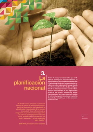 3. 
La 
planicación 
naciona 
l 
Dentro de los aspectos esenciales que con- 
guran el nuevo pacto social ecuatoriano, se 
pueden identicar cinco ejes fundamentales: 
a) la instauración de un Estado constitucio-nal 
de derechos y justicia; b) una profunda 
transformación institucional; c) la congura-ción 
de un sistema económico social y solida-rio; 
d) la estructuración de una organización 
territorial que procura eliminar las asime-trías 
locales; y e) la recuperación de la noción 
de soberanía popular, económica, territorial, 
alimentaria, energética, y en las relaciones 
internacionales. 
El Plan Nacional representa un tremendo 
esfuerzo de rescate de la autoridad estatal, a 
partir del desarrollo de sus capacidades de 
planicación y coordinación de un proyecto 
integrado de desarrollo nacional. La 
integración de aspectos económicos y sociales 
−en el marco de una propuesta de acumu-lación, 
distribución y redistribución−, me 
parece innovadora y un reto importante 
para Ecuador. 
Sonia Fleury, investigadora social FGV-EBAPE. 
23 
 