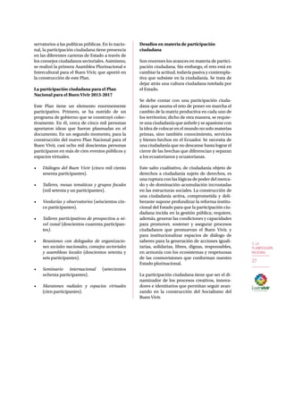 3. LA 
PLANIFICACIÓN 
NACIONAL 
27 
servatorios a las políticas públicas. En lo nacio-nal, 
la participación ciudadana tiene presencia 
en las diferentes carteras de Estado a través de 
los consejos ciudadanos sectoriales. Asimismo, 
se realizó la primera Asamblea Plurinacional e 
Intercultural para el Buen Vivir, que aportó en 
la construcción de este Plan. 
La participación ciudadana para el Plan 
Nacional para el Buen Vivir 2013-2017 
Este Plan tiene un elemento enormemente 
participativo. Primero, se ha nutrido de un 
programa de gobierno que se construyó colec-tivamente. 
En él, cerca de cinco mil personas 
aportaron ideas que fueron plasmadas en el 
documento. En un segundo momento, para la 
construcción del nuevo Plan Nacional para el 
Buen Vivir, casi ocho mil doscientas personas 
participaron en más de cien eventos públicos y 
espacios virtuales. 
• Diálogos del Buen Vivir (cinco mil ciento 
sesenta participantes). 
• Talleres, mesas temáticas y grupos focales 
(mil setenta y un participantes). 
• Veedurías y observatorios (seiscientos cin-co 
participantes). 
• Talleres participativos de prospectiva a ni-vel 
zonal (doscientos cuarenta participan-tes). 
• Reuniones con delegados de organizacio-nes 
sociales nacionales, consejos sectoriales 
y asambleas locales (doscientos setenta y 
seis participantes). 
• Seminario internacional (setecientos 
ochenta participantes). 
• Maratones radiales y espacios virtuales 
(cien participantes). 
Desafíos en materia de participación 
ciudadana 
Son enormes los avances en materia de partici-pación 
ciudadana. Sin embargo, el reto está en 
cambiar la actitud, todavía pasiva y contempla-tiva 
que subsiste en la ciudadanía. Se trata de 
dejar atrás una cultura ciudadana tutelada por 
el Estado. 
Se debe contar con una participación ciuda-dana 
que asuma el reto de poner en marcha el 
cambio de la matriz productiva en cada uno de 
los territorios; dicho de otra manera, se requie-re 
una ciudadanía que anhele y se apasione con 
la idea de colocar en el mundo no solo materias 
primas, sino también conocimiento, servicios 
y bienes hechos en el Ecuador. Se necesita de 
una ciudadanía que no descanse hasta lograr el 
cierre de las brechas que diferencian y separan 
a los ecuatorianos y ecuatorianas. 
Este salto cualitativo, de ciudadanía objeto de 
derechos a ciudadanía sujeto de derechos, es 
una ruptura con las lógicas de poder del merca-do 
y de dominación-acumulación incrustadas 
en las estructuras sociales. La construcción de 
una ciudadanía activa, comprometida y deli-berante 
supone profundizar la reforma institu-cional 
del Estado para que la participación ciu-dadana 
incida en la gestión pública; requiere, 
además, generar las condiciones y capacidades 
para promover, sostener y asegurar procesos 
ciudadanos que promuevan el Buen Vivir, y 
para institucionalizar espacios de diálogo de 
saberes para la generación de acciones iguali-tarias, 
solidarias, libres, dignas, responsables, 
en armonía con los ecosistemas y respetuosas 
de las cosmovisiones que conforman nuestro 
Estado plurinacional. 
La participación ciudadana tiene que ser el di-namizador 
de los procesos creativos, innova-dores 
e identitarios que permitan seguir avan-zando 
en la construcción del Socialismo del 
Buen Vivir. 
 