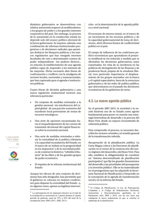 4. CON ECUADOR 
POR EL MUNDO 
30 
dinámica gubernativa se desenvolviera con 
relativa autonomía respecto al neoliberalismo, 
a los grupos de poder y a los grandes intereses 
corporativos del país. Sin embargo, la procura 
de la autonomía en la conducción estatal no 
depende solo del avance político-electoral de 
la fuerza gobernante. Se requiere, además, una 
combinación de reformas institucionales pro-gresivas 
y de decisiones radicales que permi-tan 
deshacer los bloqueos políticos y los mar-cos 
regulatorios que han otorgado enormes 
facultades de veto a determinados centros de 
poder independiente –los poderes fácticos–, 
en relación al establecimiento de una agenda 
pública capaz de responder a los intereses de 
las mayorías. Dicho escenario abre líneas de 
confrontación y conflicto con la amalgama de 
sectores locales, nacionales y transnacionales, 
que han capturado para sí agenda e institucio-nes 
públicas. 
Cuatro líneas de decisión gubernativa y una 
nueva regulación institucional tuvieron una 
relevancia particular: 
• Un conjunto de medidas orientadas a la 
gestión nacional –sin interferencia del ca-pital 
global– de una porción sustantiva del 
excedente local proveniente de rentas de 
recursos estratégicos. 
• Una serie de opciones encaminadas ha-cia 
el resquebrajamiento de las correas de 
trasmisión decisional del capital financie-ro 
sobre la economía nacional. 
• Una serie de medidas orientadas a refor-zar 
la centralidad de la política tributaria 
y la capacidad recaudatoria del Estado, en 
el marco de un énfasis en la progresividad 
en los impuestos3 y de la necesidad políti-ca 
de contener la histórica “rebeldía tribu-taria” 
de las élites y de los grandes grupos 
de poder económico. 
• El impulso de la reforma institucional del 
Estado. 
Aunque los efectos de este conjunto de deci-siones 
han sido desiguales, han permitido que 
el gobierno se colocara en mejores condicio-nes 
para disputar la centralidad del Estado –y, 
en algunos casos, apenas su legítima interven- 
3 La participación de los impuestos directos en el total de 
la recaudación se incrementó en 7 puntos durante el vigente 
periodo de gobierno: pasó de 35% a 42% del total de la 
recaudación entre 2006 y2011. (SRI, 2011). 
ción– en la determinación de la agenda públi-ca 
a nivel nacional. 
El escenario de retorno estatal, en el marco de 
un incremento de los recursos políticos y de 
la capacidad gubernamental de toma de deci-siones, 
abrió diversos frentes de conflictividad 
política en el país. 
El campo de influencia de las coaliciones po-lítico- 
económicas que apuntalaron el proyec-to 
neoliberal se vio reducido a medida que se 
afirmaban las decisiones gubernativas antes 
examinadas. En vista de su incidencia en las 
políticas de desregulación de las finanzas y de 
prudencia fiscal, propias de la ortodoxia libe-ral, 
tuvo particular importancia el desplaza-miento 
de los grupos asociados con la banca 
y el capital especulativo, fuera de la estructura 
gubernativa y de las redes de política pública, 
que determinaron en el pasado las decisiones 
económicas de los gobiernos de turno. 
4.3. La nueva agenda pública 
En el periodo 2007-2012, la sociedad y la na-ción 
hicieron uso de su Estado como agente 
fundamental para poner en marcha una estra-tegia 
heterodoxa de desarrollo y la procura del 
Buen Vivir, desde un espacio reconstituido de 
soberanía política. 
Para comprender el proceso, es necesario des-cribir 
los vectores centrales y el sentido general 
de la transformación referida. 
Recuperación de la planificación pública. La 
Carta Magna colocó a las funciones de planifi-cación 
en el centro de la construcción del nue-vo 
régimen del desarrollo y del Buen Vivir. Para 
ello, establece la obligatoriedad de constituir 
un “sistema descentralizado de planificación 
participativa”, que fije los grandes lineamientos 
del desarrollo y las prioridades del presupuesto 
y la inversión pública4. Ello se ha materializado 
en el protagonismo que ha adquirido la Secre-taría 
Nacional de Planificación y Desarrollo en 
la concepción de la agenda de transformación 
social y en la reforma del Estado. 
4 El Código de Planificación, la Ley de Participación 
Ciudadana y el Código de Ordenamiento Territorial, 
Autonomías y Descentralización, aprobados en el 
Parlamento entre 2009 y 2010, son las tres leyes que 
configuran la nueva arquitectura en que se sostiene el 
andamiaje de la planificación. 
 