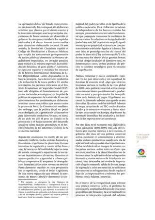 4. CON ECUADOR 
POR EL MUNDO 
31 
La afirmación del rol del Estado como promo-tor 
del desarrollo. En contraposición al discurso 
ortodoxo que plantea que el ahorro externo y 
la inversión extranjera son los principales me-canismos 
de financiamiento del desarrollo, el 
gobierno ha otorgado prioridad a los capitales 
nacionales y al ahorro interno, como medios 
para dinamizar el desarrollo nacional. En este 
sentido, la Revolución Ciudadana expidió el 
Código de Planificación y Finanzas Públicas, 
que amplía los instrumentos presupuestarios 
de acción pública y desmonta las sinuosas re-gulaciones 
impulsadas, en décadas pasadas, 
para reducir a su mínima expresión la posibili-dad 
de dinamizar el gasto público5. Asimismo, 
se optó por repatriar y movilizar los recursos 
de la Reserva Internacional Monetaria de Li-bre 
Disponibilidad –antes depositados en la 
banca extranjera– hacia la inversión productiva 
y la activación de la banca pública. En similar 
orientación, los recursos colocados en el Ins-tituto 
Ecuatoriano de Seguridad Social (IESS) 
han sido dirigidos al financiamiento de pro-yectos 
nacionales estratégicos y al impulso de 
políticas de expansión de la vivienda. El uso del 
ahorro nacional fue condenado por el discurso 
ortodoxo como una política que atenta contra 
la prudencia fiscal. La Constitución establece, 
sin embargo, que la política fiscal no podrá 
estar desligada de la generación de incentivos 
para la inversión productiva. Se trata, en suma, 
de un ciclo en que el peso del Estado en la 
promoción y el financiamiento del desarrollo 
aparecen como factores gravitantes en el des-envolvimiento 
de los diferentes sectores de la 
economía nacional. 
Regulación económica. En medio de un per-manente 
conflicto con los sectores bancarios y 
financieros, el gobierno ha planteado diversas 
iniciativas de regulación y control de las finan-zas 
y la banca con la finalidad de bajar las tasas 
de interés, conseguir la repatriación de sus re-servas 
depositadas en el exterior, dinamizar el 
aparato productivo y apuntalar a la banca pú-blica 
y cooperativa. El esquema de desregula-ción 
financiera de los años noventa se revirtió. 
Particularmente sensible en esta perspectiva 
fue la expedición, desde el Poder Legislativo, 
de una nueva regulación que eliminó la auto-nomía 
de Banco Central y determinó la cen- 
5 Por ejemplo, se derogaron la Ley Orgánica de 
Responsabilidad, Estabilización y Transparencia Fiscal y 
otras regulaciones que imponían rígidos límites al gasto y 
al endeudamiento público y que suponían la existencia de 
fondos de estabilización colocados en la banca internacional 
a fin de recomprar deuda y guardar las reservas públicas 
para hacer frente a eventuales choques externos. 
tralidad del poder ejecutivo en la fijación de la 
política monetaria. Para el discurso ortodoxo, 
la independencia de los bancos centrales fue 
siempre presentada como un valor fundamen-tal 
que perseguía conquistar la confianza de 
los mercados. En relación con la regulación del 
poder bancario, la Constitución estipuló, igual-mente, 
que su propiedad accionaria se concen-trara 
solo en actividades ligadas a la banca. Por 
otro lado, se promulgó una ley de control del 
poder de mercado (“ley antimonopolio”) a fin 
de sancionar los abusos de las grandes firmas, 
lo cual otorgó facultades al Ejecutivo para, en 
determinados casos, definir políticas de pre-cios 
en ámbitos neurálgicos para el consumo 
de la población. 
Política comercial y nueva integración regio-nal. 
En un país dolarizado y sin capacidad de 
devaluar la moneda local –algo que hicieron 
los países vecinos en medio de la crisis global 
de 2009–, una política comercial activa emerge 
como recurso básico para dinamizar la produc-ción 
nacional y para precautelar los desequili-brios 
en la balanza de pagos. El gobierno na-cional 
ha intentado esbozar una agenda en esa 
dirección. El camino no le ha sido fácil. Además 
de negar la opción de un TLC con los Estados 
Unidos y de mostrarse renuente a firmar simi-lar 
tipo de acuerdo con Europa, el gobierno ha 
intentado diversificar los productos y los desti-nos 
de las exportaciones ecuatorianas. 
Por otro lado, en el momento más álgido de la 
crisis capitalista (2008-2009), más allá del es-fuerzo 
por inyectar recursos a la economía, el 
gobierno dio visos de una política comercial 
activa, mediante el sostenimiento a determi-nados 
sectores productivos usando una vía de 
aplicación de salvaguardas a las importaciones. 
Dicha medida abrió un margen de tensión con 
los países vecinos –sobre todo con Perú– que 
son más proclives a la plena liberalización de 
los mercados. La aplicación de las salvaguardas 
favoreció a ciertos sectores de la industria na-cional, 
hizo descender los niveles de importa-ción 
y logró contener la salida de divisas. Luego 
de superada la crisis en mención, se utilizaron 
nuevamente las salvaguardas a fin de regular el 
flujo de las importaciones y enfrentar los pro-blemas 
con la balanza comercial. 
En el marco de la complejidad, para esbozar 
una política comercial activa, el gobierno ha 
priorizado la ampliación del arco de relaciones 
geopolíticas del Ecuador y la aceleración de los 
procesos de integración regional. Así, además 
 