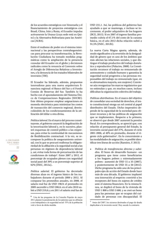 4. CON ECUADOR 
POR EL MUNDO 
32 
de los acuerdos estratégicos con Venezuela y el 
financiamiento de proyectos estratégicos con 
Brasil, China, Irán y Rusia, el Ecuador impulsa 
activamente la Unasur (cuya sede está en Qui-to) 
y la Alternativa Bolivariana para las Améri-cas 
(ALBA). 
Entre el realismo de poder en el sistema inter-nacional 
y las perspectivas contrahegemóni-cas 
para procurar su transformación, la Revo-lución 
Ciudadana ha tomado medidas prag-máticas 
como la ampliación de la presencia 
consular del Ecuador en el globo y decisiones 
radicales como la renuncia al Convenio sobre 
el Arreglo de Diferencias Relativas a Inversio-nes, 
y la denuncia de los tratados bilaterales de 
inversión (TBI). 
El Ecuador ha liderado, además, propuestas 
innovadoras para una nueva arquitectura fi-nanciera 
regional: el Banco del Sur y el Fondo 
Común de Reservas del Sur. También lo ha 
hecho con el apuntalamiento del Sistema Úni-co 
de Compensaciones Regionales (SUCRE). 
Este último propone emplear asignaciones en 
moneda electrónica para minimizar los costos 
de transacción del comercio regional, desvin-culándolo 
de los condicionamientos de la uti-lización 
del dólar u otra divisa. 
Política laboral. En el marco del proceso consti-tuyente, 
el gobierno anunció la ilegalización de 
la tercerización laboral y, en lo sucesivo, plan-teó 
esquemas de control público a las empre-sas, 
para evitar la continuidad de mecanismos 
de flexibilización contractual. A la vez, se re-compuso 
la política de aseguramiento univer-sal, 
con lo que se procuró reafirmar la obligato-riedad 
de la afiliación a la seguridad social a las 
personas en régimen de dependencia laboral 
y, así, evitar toda forma de precarización de las 
condiciones de trabajo6. Entre 2007 y 2012, el 
porcentaje de ocupados plenos con seguridad 
social pasó del 39% a un porcentaje superior al 
62% (INEC, 2012a).. 
Política salarial. El gobierno ha decretado 
diversas alzas en el ingreso básico de los tra-bajadores 
durante el periodo 2009 y 2012. Al 
comparar los promedios anuales, en 2008, el 
salario real fue de USD 198,9; el promedio en 
2009 ascendió a USD 206,6; en el año 2010 su-bió 
a USD 219,6; y en 2011 el salario real fue de 
6 Una de las preguntas de la Consulta Popular de mayo 
2011 planteó la penalización de los patrones que no afiliaran 
a sus trabajadores a la seguridad social: 55% de la población 
votó a favor de dicha medida. 
USD 231,1. Así, las políticas del gobierno han 
ayudado a que se mantenga, e incluso se in-cremente, 
el poder adquisitivo de los hogares 
(BCE, 2013). Si en 2007 el ingreso familiar pro-medio 
cubría el 67,1% del costo de la canasta 
básica, en el año 2012 dicha relación subió a 
91,5% (INEC, 2012b). 
La nueva Carta Magna aporta, además, de 
modo significativo a la reversión de la desigual-dad 
de género que es uno de los ámbitos que 
más afectan las relaciones sociales, y que dis-tingue 
el trabajo productivo del trabajo domés-tico 
y reproductivo (Palacios, 2008). La Consti-tución 
reconoce el trabajo no remunerado de 
autosustento y cuidado humano y garantiza la 
seguridad social progresiva a las personas res-ponsables 
del trabajo no remunerado (que, en 
su abrumadora mayoría, son mujeres). Convie-ne 
aún reorganizar los marcos regulatorios que 
no estimulan y que, en muchos casos, incluso 
dificultan la organización colectiva del trabajo. 
Políticas distributivas. En el marco del objetivo 
de consolidar una sociedad de derechos, el tex-to 
constitucional otorga un rol central al papel 
distributivo del Estado. Dicho imperativo de-pende 
de la capacidad de la sociedad para ob-tener 
recursos y de las políticas de asignación 
que se implementen. Respecto a lo primero, 
se observó que desde 2007 aumentó la presión 
fiscal. En correspondencia, se apreció que, con 
relación al presupuesto general del Estado, la 
inversión social pasó del 27%, durante el ciclo 
2001-2006, al 40% en promedio, durante el vi-gente 
ciclo gubernativo7. En lo concerniente a 
las modalidades de asignación, es posible iden-tificar 
tres líneas de acción (Ramírez, F. 2013): 
• Política de transferencias directas y subsi-dios. 
El bono de desarrollo humano –un 
programa que tiene como beneficiarios 
a los hogares pobres y extremadamente 
pobres– aumentó de USD 15 a 35 (2007), 
y posteriormente de USD 35 a 50 (2012). 
Dicho programa ha sido uno de los princi-pales 
ejes de acción del Estado desde hace 
más de una década. El gobierno implantó 
una innovación al respecto: convirtió a los 
receptores del bono en sujetos de crédito 
ante el sistema financiero. En la misma lí-nea, 
se duplicó el bono de la vivienda de 
USD 1 800 a USD 3 600, y se creó un bono 
para las personas que se ocupan del cui-dado 
de personas con discapacidad. El 
7 Antes del 2007, los recursos destinados al pago de deuda 
duplicaban a la inversión social. Hoy sucede lo contrario. 
 