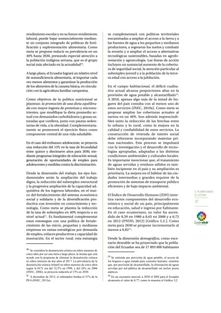 5. PLANIFICAMOS 
EL FUTURO 
37 
rendimiento escolar y en su futuro rendimiento 
laboral, puede bajar sustancialmente median-te 
un conjunto integrado de políticas de forti-ficación 
y suplementación alimentaria. Como 
meta se propone reducir su prevalencia en un 
40% hasta 2030, prestando especial atención a 
la población indígena serrana, que es el grupo 
social más afectado en la actualidad10. 
A largo plazo, el Ecuador logrará un relativo nivel 
de autosuficiencia alimentaria, al importar cada 
vez menos alimentos y garantizar la producción 
de los alimentos de la canasta básica, en vincula-ción 
con la agricultura familiar campesina. 
Como objetivos de la política nutricional se 
plantean: la promoción de una dieta equilibra-da 
con mayor ingesta de proteínas y micronu-trientes, 
que modifique la dieta promedio ac-tual 
con demasiados carbohidratos y grasas sa-turadas 
que conlleva, junto con pautas seden-tarias 
de vida, a la obesidad. Complementaria-mente 
se promoverá el ejercicio físico como 
componente central de una vida saludable. 
En el caso del embarazo adolescente, se proyecta 
una reducción del 15% en la tasa de fecundidad 
entre quince y diecinueve años para 2030, me-diante 
programas integrales de educación sexual, 
generación de oportunidades de empleo para 
adolescentes y medidas contra la discriminación. 
Desde la dimensión del trabajo, los ejes fun-damentales 
serán la ampliación del trabajo 
digno, la reducción del subempleo estructural 
y la progresiva ampliación de la capacidad ad-quisitiva 
de los ingresos laborales, en el mar-co 
del fortalecimiento del sistema económico 
social y solidario y de la diversificación pro-ductiva 
con inversión en conocimiento y tec-nología. 
Como meta se plantea la reducción 
de la tasa de subempleo en 40% respecto a su 
nivel actual11. Es fundamental complementar 
estas estrategias con una política de fortale-cimiento 
de las micro, pequeñas y medianas 
empresas en ramas estratégicas por demanda 
de empleo, enlaces productivos y capacidad de 
innovación. En el sector rural, esta estrategia 
10 Se considera la desnutrición crónica en niños menores de 
cinco años por ser una meta a largo plazo, la misma que está 
acorde con la propuesta de eliminar la desnutrición crónica 
en niños menores de dos años al 2017. La prevalencia de la 
desnutrición crónica infantil en niños menores de cinco años 
según la ECV era del 32,5% en 1998, y del 26% en 2006 
(INEC, 2006); se proyecta reducirla al 15% en 2030. 
11 A diciembre de 2012, el subempleo bordea el 51% de la 
PEA (INEC, 2012a). 
se complementará con políticas territoriales 
encaminadas a ampliar el acceso a la tierra y a 
las fuentes de agua a los pequeños y medianos 
productores, a regenerar los suelos y combatir 
la erosión y a ampliar el acceso a alternativas 
tecnológicas sustentables, basadas en agrofo-restación 
y agroecología. Las líneas de acción 
incluyen un sustancial aumento de la cobertu-ra 
de seguridad social, la atención particular al 
subempleo juvenil y a la población de la terce-ra 
edad con acceso a la jubilación. 
En el campo habitacional, el déficit cualita-tivo 
actual alcanza proporciones altas en la 
provisión de agua potable y alcantarillado12. 
A 2010, apenas algo más de la mitad de ho-gares 
del país contaba con al menos uno de 
estos servicios (INEC, 2010a). Como meta se 
propone ampliar las coberturas actuales al 
menos en un 40%. Son además imprescindi-bles 
tanto la reducción de las brechas entre 
lo urbano y lo rural, como la mejora en la 
calidad y confiabilidad de estos servicios. La 
construcción de vivienda de interés social 
debe reforzarse incorporando materias pri-mas 
nacionales. Este proceso se impulsará 
con la investigación y el desarrollo de tecno-logías 
apropiadas, adaptadas a las distintas 
condiciones ambientales y culturales locales. 
Es importante mencionar que, el tratamiento 
de aguas servidas y residuos sólidos es tam-bién 
incipiente en el país y su ampliación es 
prioritaria. La mejora en el hábitat de las ciu-dades 
intermedias y grandes requiere de la 
promoción de sistemas de transporte público 
eficientes y de bajo impacto ambiental. 
El Índice de Desarrollo Humano (IDH) sinte-tiza 
varios componentes del desarrollo eco-nómico 
y social de un país, principalmente 
en educación, salud e ingreso por habitante. 
En el caso ecuatoriano, su valor ha ascen-dido 
de 0,59 en 1980 a 0,65 en 2000 y a 0,72 
en 2012 (PNUD, 2012) (Gráfico 5.2.). Como 
meta para 2030 se propone incrementarlo al 
menos a 0,8213. 
Desde la dimensión demográfica, como esce-nario 
deseable se ha proyectado que la pobla-ción 
del Ecuador sea de 17 893 000 habitantes 
12 Se entiende por provisión de agua potable, el acceso de 
los hogares a agua tratada para consumo humano; mientras 
que, por provisión de alcantarillado, la eliminación de aguas 
servidas por red pública de alcantarillado sin incluir pozos 
sépticos. 
13 En un escenario inercial, a 2030 el IDH para el Ecuador 
alcanzaría el valor de 0,77, como lo muestra el Gráfico 5,2. 
 