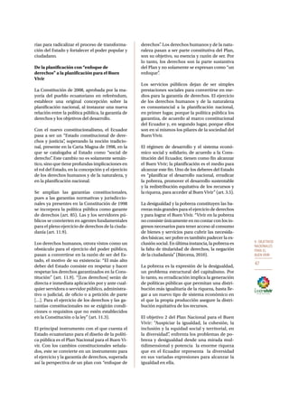 6. OBJETIVOS 
NACIONALES 
PARA EL 
BUEN VIVIR 
47 
rias para radicalizar el proceso de transforma-ción 
del Estado y fortalecer el poder popular y 
ciudadano. 
De la planificación con “enfoque de 
derechos” a la planificación para el Buen 
Vivir 
La Constitución de 2008, aprobada por la ma-yoría 
del pueblo ecuatoriano en referéndum, 
establece una original concepción sobre la 
planificación nacional, al instaurar una nueva 
relación entre la política pública, la garantía de 
derechos y los objetivos del desarrollo. 
Con el nuevo constitucionalismo, el Ecuador 
pasa a ser un “Estado constitucional de dere-chos 
y justicia”, superando la noción tradicio-nal, 
presente en la Carta Magna de 1998, en la 
que se catalogaba al Estado como “social de 
derecho”. Este cambio no es solamente semán-tico, 
sino que tiene profundas implicaciones en 
el rol del Estado, en la concepción y el ejercicio 
de los derechos humanos y de la naturaleza, y 
en la planificación nacional. 
Se amplían las garantías constitucionales, 
pues a las garantías normativas y jurisdiccio-nales 
ya presentes en la Constitución de 1998 
se incorpora la política pública como garante 
de derechos (art. 85). Las y los servidores pú-blicos 
se convierten en agentes fundamentales 
para el pleno ejercicio de derechos de la ciuda-danía 
(art. 11.9). 
Los derechos humanos, otrora vistos como un 
obstáculo para el ejercicio del poder público, 
pasan a convertirse en la razón de ser del Es-tado, 
el motivo de su existencia: “El más alto 
deber del Estado consiste en respetar y hacer 
respetar los derechos garantizados en la Cons-titución” 
(art. 11.9). “[Los derechos] serán de 
directa e inmediata aplicación por y ante cual-quier 
servidora o servidor público, administra-tivo 
o judicial, de oficio o a petición de parte 
[…]. Para el ejercicio de los derechos y las ga-rantías 
constitucionales no se exigirán condi-ciones 
o requisitos que no estén establecidos 
en la Constitución o la ley” (art. 11.3). 
El principal instrumento con el que cuenta el 
Estado ecuatoriano para el diseño de la políti-ca 
pública es el Plan Nacional para el Buen Vi-vir. 
Con los cambios constitucionales señala-dos, 
este se convierte en un instrumento para 
el ejercicio y la garantía de derechos, superada 
así la perspectiva de un plan con “enfoque de 
derechos”. Los derechos humanos y de la natu-raleza 
pasan a ser parte constitutiva del Plan, 
son su objetivo, su esencia y razón de ser. Por 
lo tanto, los derechos son la parte sustantiva 
del Plan y no solamente se expresan como “un 
enfoque”. 
Los servicios públicos dejan de ser simples 
prestaciones sociales para convertirse en me-dios 
para la garantía de derechos. El ejercicio 
de los derechos humanos y de la naturaleza 
es consustancial a la planificación nacional, 
en primer lugar, porque la política pública los 
garantiza, de acuerdo al marco constitucional 
del Ecuador y, en segundo lugar, porque ellos 
son en sí mismos los pilares de la sociedad del 
Buen Vivir. 
El régimen de desarrollo y el sistema econó-mico 
social y solidario, de acuerdo a la Cons-titución 
del Ecuador, tienen como fin alcanzar 
el Buen Vivir; la planificación es el medio para 
alcanzar este fin. Uno de los deberes del Estado 
es “planificar el desarrollo nacional, erradicar 
la pobreza, promover el desarrollo sustentable 
y la redistribución equitativa de los recursos y 
la riqueza, para acceder al Buen Vivir” (art. 3.5). 
La desigualdad y la pobreza constituyen las ba-rreras 
más grandes para el ejercicio de derechos 
y para lograr el Buen Vivir. “Vivir en la pobreza 
no consiste únicamente en no contar con los in-gresos 
necesarios para tener acceso al consumo 
de bienes y servicios para cubrir las necesida-des 
básicas; ser pobre es también padecer la ex-clusión 
social. En última instancia, la pobreza es 
la falta de titularidad de derechos, la negación 
de la ciudadanía” (Bárcena, 2010). 
La pobreza es la expresión de la desigualdad, 
un problema estructural del capitalismo. Por 
lo tanto, su erradicación implica la generación 
de políticas públicas que permitan una distri-bución 
más igualitaria de la riqueza, hasta lle-gar 
a un nuevo tipo de sistema económico en 
el que la propia producción asegure la distri-bución 
equitativa de los recursos. 
El objetivo 2 del Plan Nacional para el Buen 
Vivir: “Auspiciar la igualdad, la cohesión, la 
inclusión y la equidad social y territorial, en 
la diversidad”, enfrenta los problemas de po-breza 
y desigualdad desde una mirada mul-tidimensional 
y potencia la enorme riqueza 
que en el Ecuador representa la diversidad 
en sus variadas expresiones para alcanzar la 
igualdad en ella. 
 