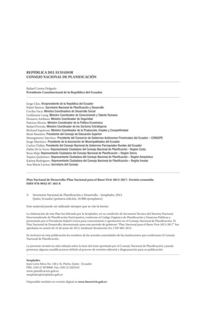 REPÚBLICA DEL ECUADOR 
CONSEJO NACIONAL DE PLANIFICACIÓN 
Rafael Correa Delgado 
Presidente Constitucional de la República del Ecuador 
Jorge Glas: Vicepresidente de la República del Ecuador 
Pabel Muñoz: Secretario Nacional de Planificación y Desarrollo 
Cecilia Vaca: Ministra Coordinadora de Desarrollo Social 
Guillaume Long: Ministro Coordinador de Conocimiento y Talento Humano 
Homero Arellano: Ministro Coordinador de Seguridad 
Patricio Rivera: Ministro Coordinador de la Política Económica 
Rafael Poveda: Ministro Coordinador de los Sectores Estratégicos 
Richard Espinosa: Ministro Coordinador de la Producción, Empleo y Competitividad 
René Ramírez: Presidente del Consejo de Educación Superior 
Montgómery Sánchez: Presidente del Consorcio de Gobiernos Autónomos Provinciales del Ecuador – CONGOPE 
Jorge Martínez: Presidente de la Asociación de Municipalidades del Ecuador 
Carlos Chilán: Presidente del Consejo Nacional de Gobiernos Parroquiales Rurales del Ecuador 
Pablo De la Torre: Representante Ciudadano del Consejo Nacional de Planificación - Región Costa 
Rosa Maji: Representante Ciudadana del Consejo Nacional de Planificación – Región Sierra 
Yojaira Quiñónez: Representante Ciudadana del Consejo Nacional de Planificación – Región Amazónica 
Karina Rodríguez: Representante Ciudadana del Consejo Nacional de Planificación – Región Insular 
Ana María Larrea: Secretaria del Consejo 
Plan Nacional de Desarrollo/Plan Nacional para el Buen Vivir 2013-2017. Versión resumida 
ISBN 978-9942-07-463-8 
© Secretaría Nacional de Planificación y Desarrollo – Senplades, 2013 
Quito, Ecuador (primera edición, 10 000 ejemplares) 
Este material puede ser utilizado siempre que se cite la fuente. 
La elaboración de este Plan fue liderada por la Senplades, en su condición de Secretaría Técnica del Sistema Nacional 
Descentralizado de Planificación Participativa, conforme el Código Orgánico de Planificación y Finanzas Públicas y 
presentado por el Presidente Rafael Correa para conocimiento y aprobación en el Consejo Nacional de Planificación. El 
Plan Nacional de Desarrollo, denominado para este período de gobierno “Plan Nacional para el Buen Vivir 2013-2017” fue 
aprobado en sesión de 24 de junio de 2013, mediante Resolución No. CNP-002-2013. 
Se incluyen en esta publicación los nombres de las actuales autoridades de las instituciones que conforman el Consejo 
Nacional de Planificación. 
La presente versión ha sido editada sobre la base del texto aprobado por el Consejo Nacional de Planificación y puede 
presentar algunas modificaciones debido al proceso de revisión editorial y diagramación para su publicación. 
Senplades 
Juan León Mera No. 130 y Av. Patria, Quito - Ecuador 
PBX: (593 2) 3978900. Fax: (593 2) 2563332 
www.planificacion.gob.ec 
senplades@senplades.gob.ec 
Disponible también en versión digital en www.buenvivir.gob.ec 
 