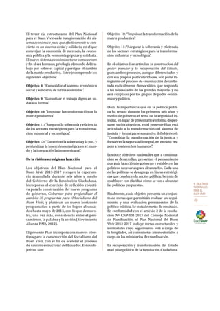 6. OBJETIVOS 
NACIONALES 
PARA EL 
BUEN VIVIR 
49 
El tercer eje estructurante del Plan Nacional 
para el Buen Vivir es la transformación del sis-tema 
económico para que efectivamente se con-vierta 
en un sistema social y solidario, en el que 
converjan la economía de mercado, la econo-mía 
pública y la economía popular y solidaria. 
El nuevo sistema económico tiene como centro 
y fin al ser humano, privilegia el mundo del tra-bajo 
por sobre el capital y persigue el cambio 
de la matriz productiva. Este eje comprende los 
siguientes objetivos: 
Objetivo 8: “Consolidar el sistema económico 
social y solidario, de forma sostenible”. 
Objetivo 9: “Garantizar el trabajo digno en to-das 
sus formas”. 
Objetivo 10: “Impulsar la transformación de la 
matriz productiva”. 
Objetivo 11: “Asegurar la soberanía y eficiencia 
de los sectores estratégicos para la transforma-ción 
industrial y tecnológica”. 
Objetivo 12: “Garantizar la soberanía y la paz, y 
profundizar la inserción estratégica en el mun-do 
y la integración latinoamericana”. 
De la visión estratégica a la acción 
Los objetivos del Plan Nacional para el 
Buen Vivir 2013-2017 recogen la experien-cia 
acumulada durante seis años y medio 
del Gobierno de la Revolución Ciudadana. 
Incorporan el ejercicio de reflexión colecti-va 
para la construcción del nuevo programa 
de gobierno, Gobernar para profundizar el 
cambio: 35 propuestas para el Socialismo del 
Buen Vivir, y plantean un nuevo horizonte 
programático a partir de los logros alcanza-dos 
hasta mayo de 2013, con lo que demues-tra, 
una vez más, consistencia entre el pen-samiento, 
la palabra y la acción (Movimiento 
Alianza PAIS, 2012). 
El presente Plan incorpora dos nuevos obje-tivos 
para la construcción del Socialismo del 
Buen Vivir, con el fin de acelerar el proceso 
de cambio estructural del Ecuador. Estos ob-jetivos 
son: 
Objetivo 10: “Impulsar la transformación de la 
matriz productiva”. 
Objetivo 11: “Asegurar la soberanía y eficiencia 
de los sectores estratégicos para la transforma-ción 
industrial y tecnológica”. 
En el objetivo 1 se articulan la construcción del 
poder popular y la recuperación del Estado, 
pues ambos procesos, aunque diferenciados y 
con sus propias particularidades, son parte in-tegrante 
del proceso de construcción de un Es-tado 
radicalmente democrático que responda 
a las necesidades de las grandes mayorías y no 
esté cooptado por los grupos de poder econó-mico 
y político. 
Dada la importancia que en la política públi-ca 
ha tenido durante los primeros seis años y 
medio de gobierno el tema de la seguridad in-tegral, 
en lugar de presentarlo en forma disper-sa 
en varios objetivos, en el presente Plan está 
articulado a la transformación del sistema de 
justicia y forma parte sustantiva del objetivo 6: 
“Consolidar la transformación de la justicia y 
fortalecer la seguridad integral, en estricto res-peto 
a los derechos humanos”. 
Los doce objetivos nacionales que a continua-ción 
se desarrollan, presentan el pensamiento 
que guía la acción de gobierno y establecen las 
políticas necesarias para alcanzarlos. Cada una 
de las políticas se desagrega en líneas estratégi-cas 
que conducen la acción pública. Se trata de 
establecer con claridad cómo se van a alcanzar 
las políticas propuestas. 
Finalmente, cada objetivo presenta un conjun-to 
de metas que permitirán realizar un segui-miento 
y una evaluación permanentes de la 
política pública. Se trata de metas de resultado. 
En conformidad con el artículo 2 de la resolu-ción 
Nº CNP-001-2013 del Consejo Nacional 
de Planificación, el Plan Nacional del Buen 
Vivir 2013-2017 incluye metas estructurales y 
territoriales cuyo seguimiento está a cargo de 
la Senplades, así como metas intersectoriales a 
cargo de los ministerios de coordinación. 
La recuperación y transformación del Estado 
es el pilar político de la Revolución Ciudadana. 
 