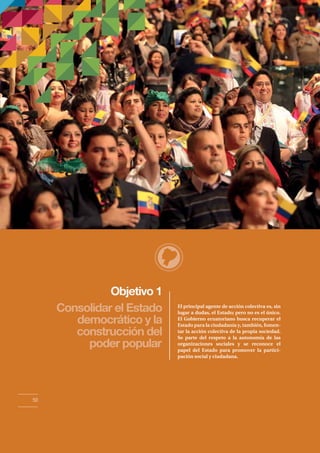 Objetivo 1 
Consolidar el Estado 
democrático y la 
construcción del 
poder popular 
El principal agente de acción colectiva es, sin 
lugar a dudas, el Estado; pero no es el único. 
El Gobierno ecuatoriano busca recuperar el 
Estado para la ciudadanía y, también, fomen-tar 
la acción colectiva de la propia sociedad. 
Se parte del respeto a la autonomía de las 
organizaciones sociales y se reconoce el 
papel del Estado para promover la partici-pación 
social y ciudadana. 
50 
 