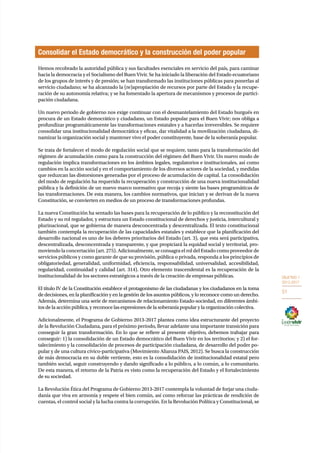 OBJETIVO 1 
2013-2017 
51 
Consolidar el Estado democrático y la construcción del poder popular 
Hemos recobrado la autoridad pública y sus facultades esenciales en servicio del país, para caminar 
hacia la democracia y el Socialismo del Buen Vivir. Se ha iniciado la liberación del Estado ecuatoriano 
de los grupos de interés y de presión; se han transformado las instituciones públicas para ponerlas al 
servicio ciudadano; se ha alcanzado la (re)apropiación de recursos por parte del Estado y la recupe-ración 
de su autonomía relativa; y se ha fomentado la apertura de mecanismos y procesos de partici-pación 
ciudadana. 
Un nuevo periodo de gobierno nos exige continuar con el desmantelamiento del Estado burgués en 
procura de un Estado democrático y ciudadano, un Estado popular para el Buen Vivir; nos obliga a 
profundizar programáticamente las transformaciones estatales y a hacerlas irreversibles. Se requiere 
consolidar una institucionalidad democrática y eficaz, dar vitalidad a la movilización ciudadana, di-namizar 
la organización social y mantener vivo el poder constituyente, base de la soberanía popular. 
Se trata de fortalecer el modo de regulación social que se requiere, tanto para la transformación del 
régimen de acumulación como para la construcción del régimen del Buen Vivir. Un nuevo modo de 
regulación implica transformaciones en los ámbitos legales, regulatorios e institucionales, así como 
cambios en la acción social y en el comportamiento de los diversos actores de la sociedad, y medidas 
que reduzcan las distorsiones generadas por el proceso de acumulación de capital. La consolidación 
del modo de regulación ha requerido la recuperación y construcción de una nueva institucionalidad 
pública y la definición de un nuevo marco normativo que recoja y siente las bases programáticas de 
las transformaciones. De esta manera, los cambios normativos, que inician y se derivan de la nueva 
Constitución, se convierten en medios de un proceso de transformaciones profundas. 
La nueva Constitución ha sentado las bases para la recuperación de lo público y la reconstitución del 
Estado y su rol regulador, y estructura un Estado constitucional de derechos y justicia, intercultural y 
plurinacional, que se gobierna de manera desconcentrada y descentralizada. El texto constitucional 
también contempla la recuperación de las capacidades estatales y establece que la planificación del 
desarrollo nacional es uno de los deberes prioritarios del Estado (art. 3), que esta será participativa, 
descentralizada, desconcentrada y transparente, y que propiciará la equidad social y territorial, pro-moviendo 
la concertación (art. 275). Adicionalmente, se consagra el rol del Estado como proveedor de 
servicios públicos y como garante de que su provisión, pública o privada, responda a los principios de 
obligatoriedad, generalidad, uniformidad, eficiencia, responsabilidad, universalidad, accesibilidad, 
regularidad, continuidad y calidad (art. 314). Otro elemento trascendental es la recuperación de la 
institucionalidad de los sectores estratégicos a través de la creación de empresas públicas. 
El título IV de la Constitución establece el protagonismo de las ciudadanas y los ciudadanos en la toma 
de decisiones, en la planificación y en la gestión de los asuntos públicos, y lo reconoce como un derecho. 
Además, determina una serie de mecanismos de relacionamiento Estado-sociedad, en diferentes ámbi-tos 
de la acción pública, y reconoce las expresiones de la soberanía popular y la organización colectiva. 
Adicionalmente, el Programa de Gobierno 2013-2017 plantea como idea estructurante del proyecto 
de la Revolución Ciudadana, para el próximo periodo, llevar adelante una importante transición para 
conseguir la gran transformación. En lo que se refiere al presente objetivo, debemos trabajar para 
conseguir: 1) la consolidación de un Estado democrático del Buen Vivir en los territorios; y 2) el for-talecimiento 
y la consolidación de procesos de participación ciudadana, de desarrollo del poder po-pular 
y de una cultura cívico-participativa (Movimiento Alianza PAIS, 2012). Se busca la construcción 
de más democracia en su doble vertiente, esto es la consolidación de institucionalidad estatal pero 
también social, seguir construyendo y dando significado a lo público, a lo común, a lo comunitario. 
De esta manera, el retorno de la Patria es visto como la recuperación del Estado y el fortalecimiento 
de su sociedad. 
La Revolución Ética del Programa de Gobierno 2013-2017 contempla la voluntad de forjar una ciuda-danía 
que viva en armonía y respete el bien común, así como reforzar las prácticas de rendición de 
cuentas, el control social y la lucha contra la corrupción. En la Revolución Política y Constitucional, se 
 