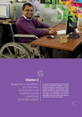 Objetivo 2 
Auspiciar la igualdad, 
la cohesión, 
la inclusión y la 
equidad social 
y territorial 
en la diversidad 
El reconocimiento igualitario de los derechos 
de todos los individuos implica la consoli-dación 
de políticas de igualdad que eviten la 
exclusión y fomenten la convivencia social y 
política. El desafío es avanzar hacia la igual-dad 
plena en la diversidad, sin exclusión, 
para lograr una vida digna, con acceso a 
salud, educación, protección social, atención 
especializada y protección especial. 
53 
 